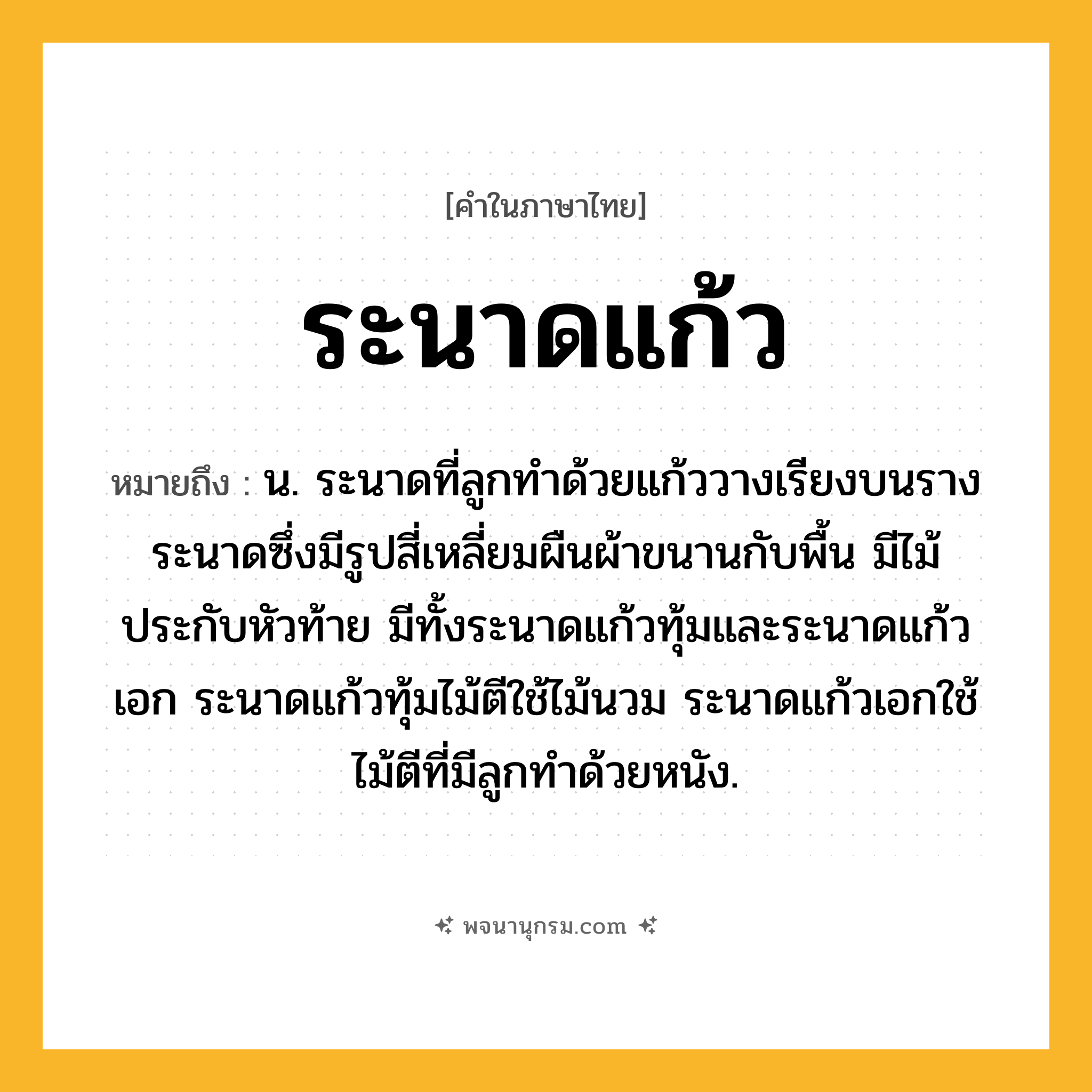 ระนาดแก้ว ความหมาย หมายถึงอะไร?, คำในภาษาไทย ระนาดแก้ว หมายถึง น. ระนาดที่ลูกทําด้วยแก้ววางเรียงบนรางระนาดซึ่งมีรูปสี่เหลี่ยมผืนผ้าขนานกับพื้น มีไม้ประกับหัวท้าย มีทั้งระนาดแก้วทุ้มและระนาดแก้วเอก ระนาดแก้วทุ้มไม้ตีใช้ไม้นวม ระนาดแก้วเอกใช้ไม้ตีที่มีลูกทำด้วยหนัง.