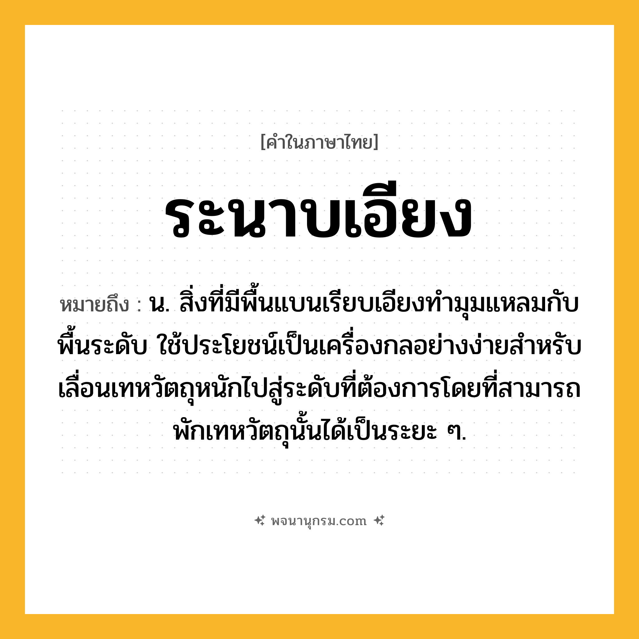 ระนาบเอียง ความหมาย หมายถึงอะไร?, คำในภาษาไทย ระนาบเอียง หมายถึง น. สิ่งที่มีพื้นแบนเรียบเอียงทํามุมแหลมกับพื้นระดับ ใช้ประโยชน์เป็นเครื่องกลอย่างง่ายสําหรับเลื่อนเทหวัตถุหนักไปสู่ระดับที่ต้องการโดยที่สามารถพักเทหวัตถุนั้นได้เป็นระยะ ๆ.