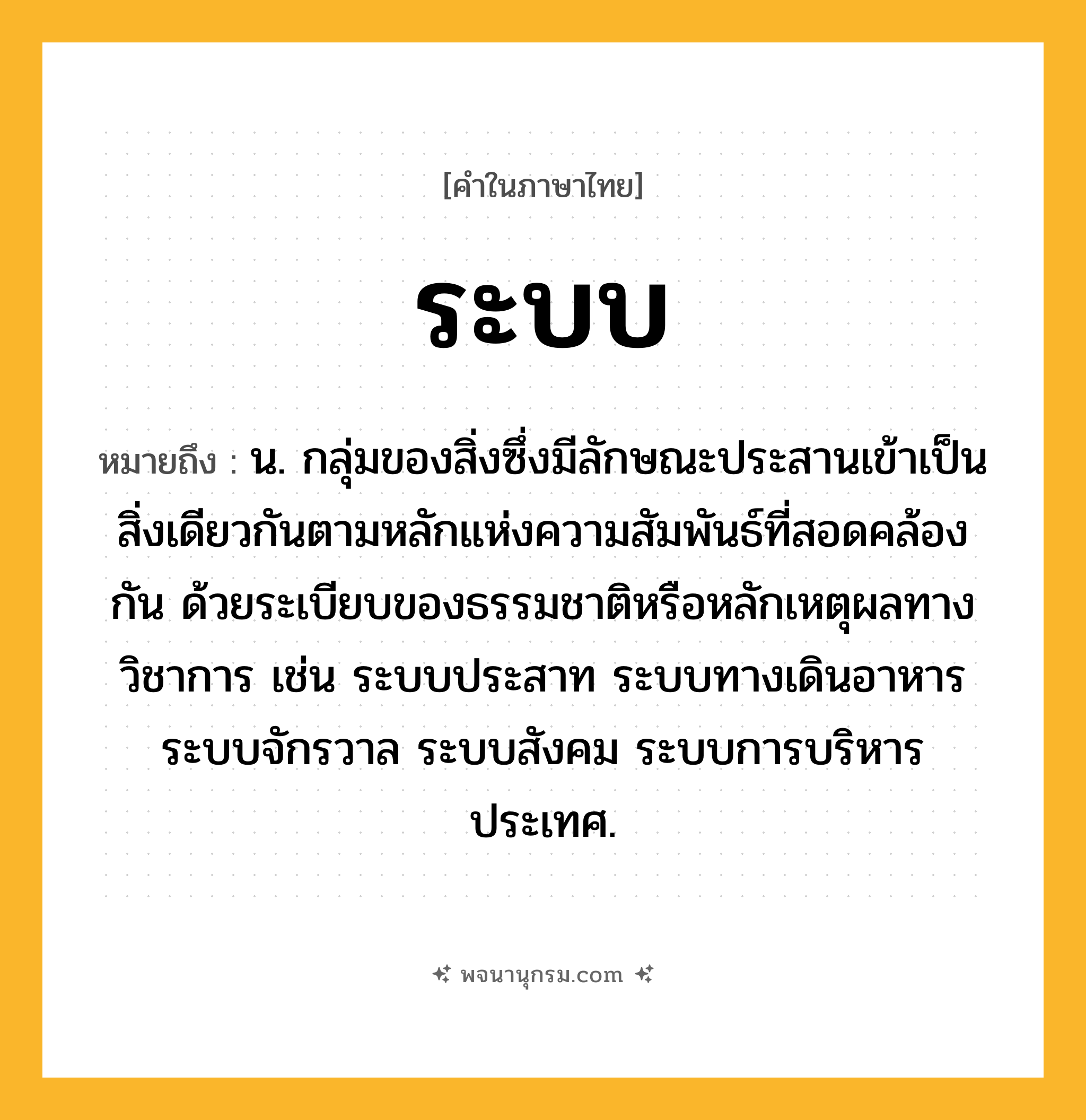 ระบบ ความหมาย หมายถึงอะไร?, คำในภาษาไทย ระบบ หมายถึง น. กลุ่มของสิ่งซึ่งมีลักษณะประสานเข้าเป็นสิ่งเดียวกันตามหลักแห่งความสัมพันธ์ที่สอดคล้องกัน ด้วยระเบียบของธรรมชาติหรือหลักเหตุผลทางวิชาการ เช่น ระบบประสาท ระบบทางเดินอาหาร ระบบจักรวาล ระบบสังคม ระบบการบริหารประเทศ.