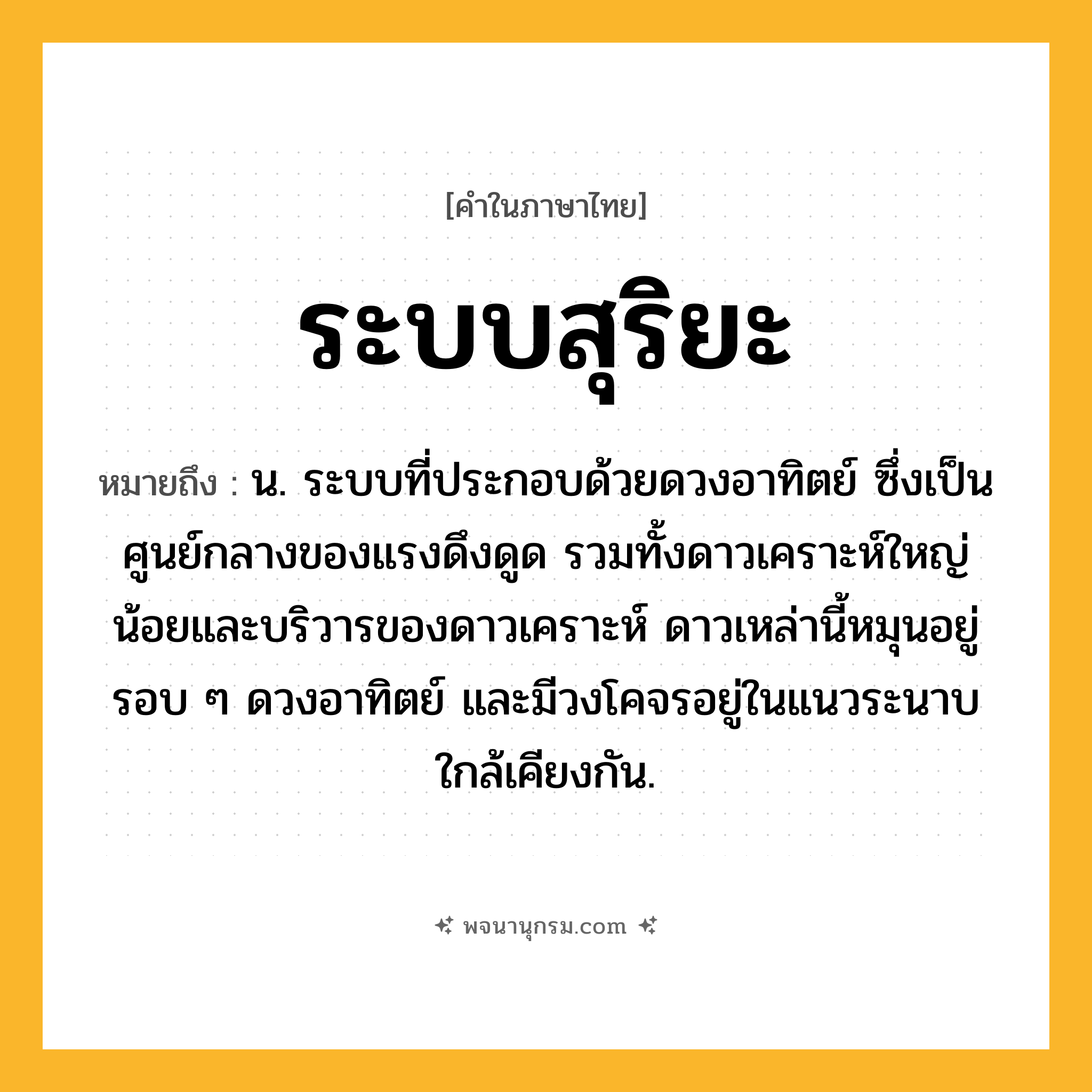 ระบบสุริยะ ความหมาย หมายถึงอะไร?, คำในภาษาไทย ระบบสุริยะ หมายถึง น. ระบบที่ประกอบด้วยดวงอาทิตย์ ซึ่งเป็นศูนย์กลางของแรงดึงดูด รวมทั้งดาวเคราะห์ใหญ่น้อยและบริวารของดาวเคราะห์ ดาวเหล่านี้หมุนอยู่รอบ ๆ ดวงอาทิตย์ และมีวงโคจรอยู่ในแนวระนาบใกล้เคียงกัน.