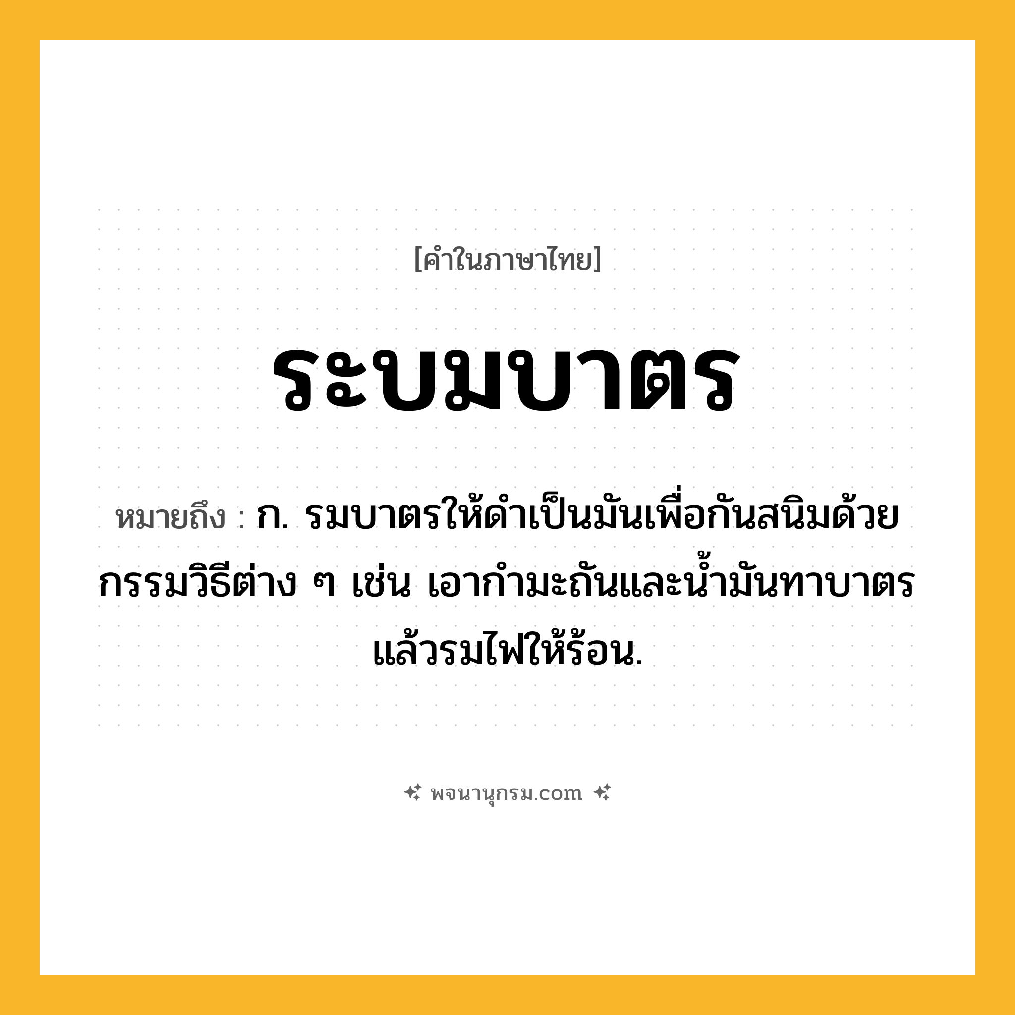 ระบมบาตร ความหมาย หมายถึงอะไร?, คำในภาษาไทย ระบมบาตร หมายถึง ก. รมบาตรให้ดําเป็นมันเพื่อกันสนิมด้วยกรรมวิธีต่าง ๆ เช่น เอากํามะถันและนํ้ามันทาบาตรแล้วรมไฟให้ร้อน.