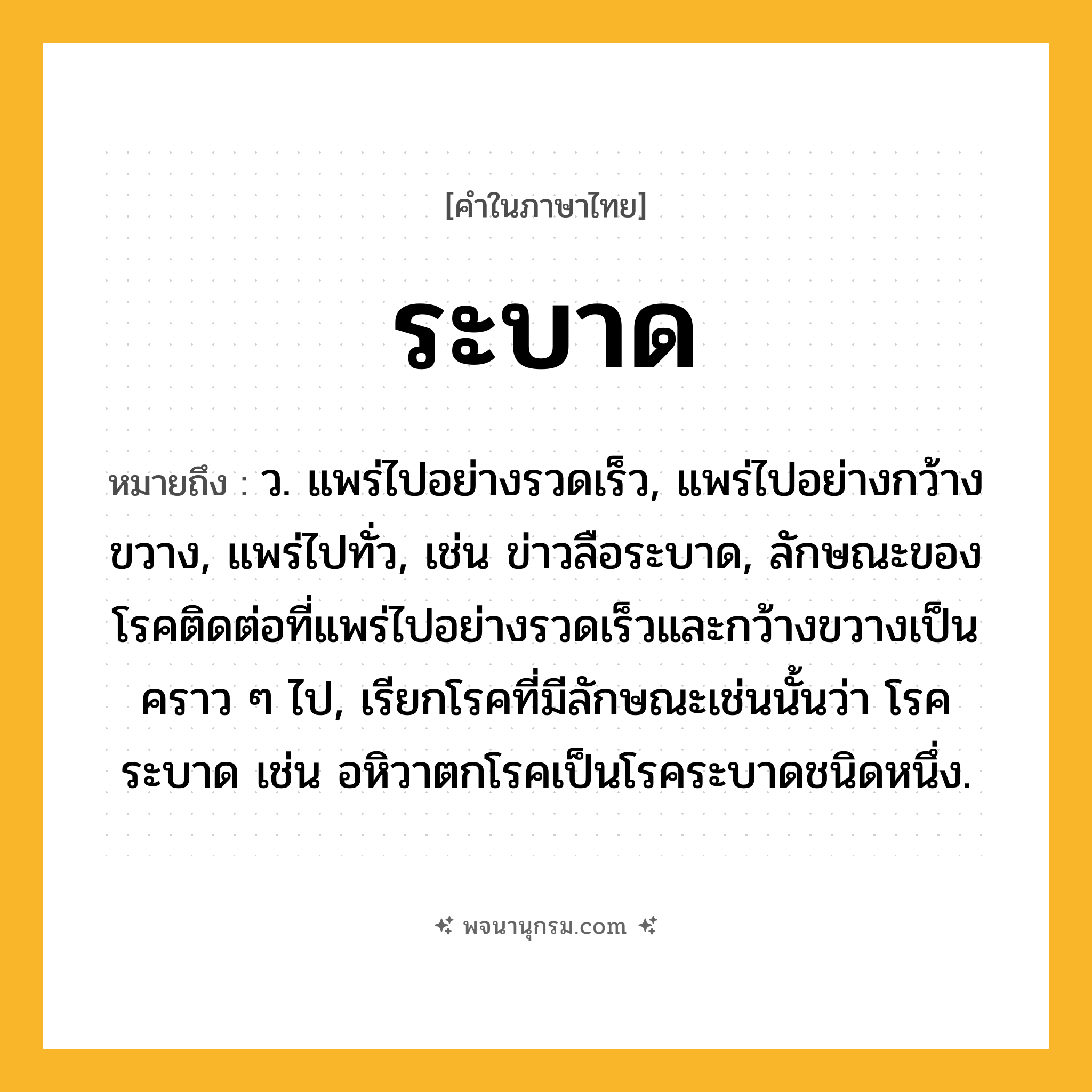ระบาด ความหมาย หมายถึงอะไร?, คำในภาษาไทย ระบาด หมายถึง ว. แพร่ไปอย่างรวดเร็ว, แพร่ไปอย่างกว้างขวาง, แพร่ไปทั่ว, เช่น ข่าวลือระบาด, ลักษณะของโรคติดต่อที่แพร่ไปอย่างรวดเร็วและกว้างขวางเป็นคราว ๆ ไป, เรียกโรคที่มีลักษณะเช่นนั้นว่า โรคระบาด เช่น อหิวาตกโรคเป็นโรคระบาดชนิดหนึ่ง.
