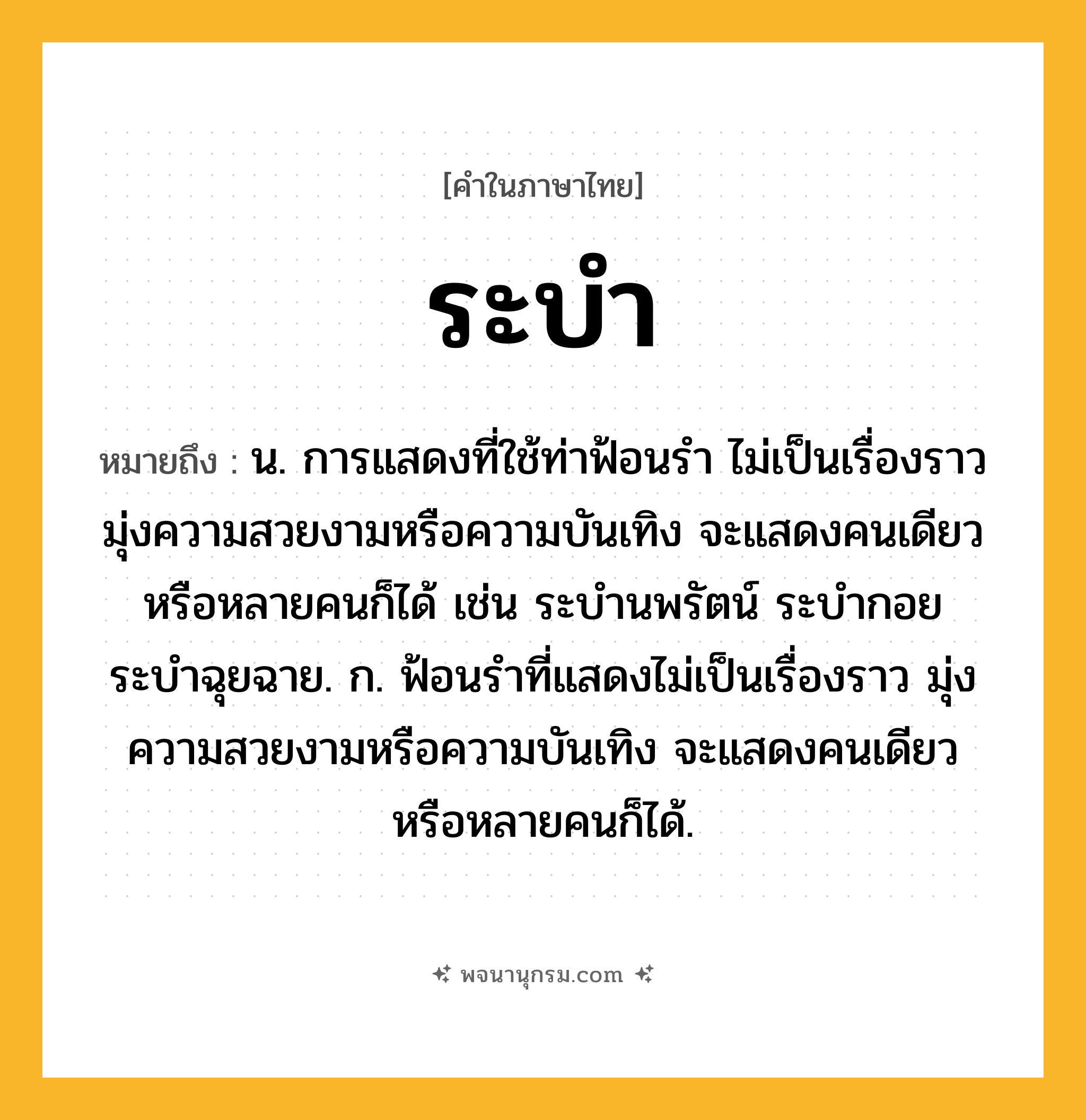 ระบำ ความหมาย หมายถึงอะไร?, คำในภาษาไทย ระบำ หมายถึง น. การแสดงที่ใช้ท่าฟ้อนรำ ไม่เป็นเรื่องราว มุ่งความสวยงามหรือความบันเทิง จะแสดงคนเดียวหรือหลายคนก็ได้ เช่น ระบำนพรัตน์ ระบำกอย ระบำฉุยฉาย. ก. ฟ้อนรำที่แสดงไม่เป็นเรื่องราว มุ่งความสวยงามหรือความบันเทิง จะแสดงคนเดียวหรือหลายคนก็ได้.