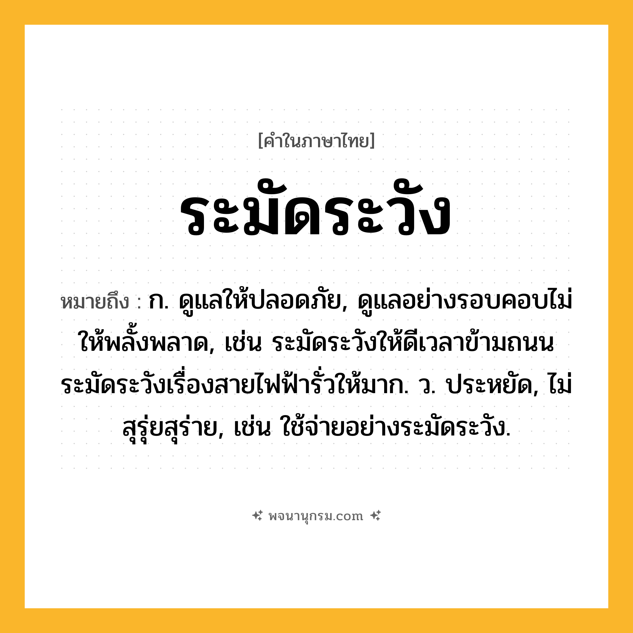 ระมัดระวัง ความหมาย หมายถึงอะไร?, คำในภาษาไทย ระมัดระวัง หมายถึง ก. ดูแลให้ปลอดภัย, ดูแลอย่างรอบคอบไม่ให้พลั้งพลาด, เช่น ระมัดระวังให้ดีเวลาข้ามถนน ระมัดระวังเรื่องสายไฟฟ้ารั่วให้มาก. ว. ประหยัด, ไม่สุรุ่ยสุร่าย, เช่น ใช้จ่ายอย่างระมัดระวัง.