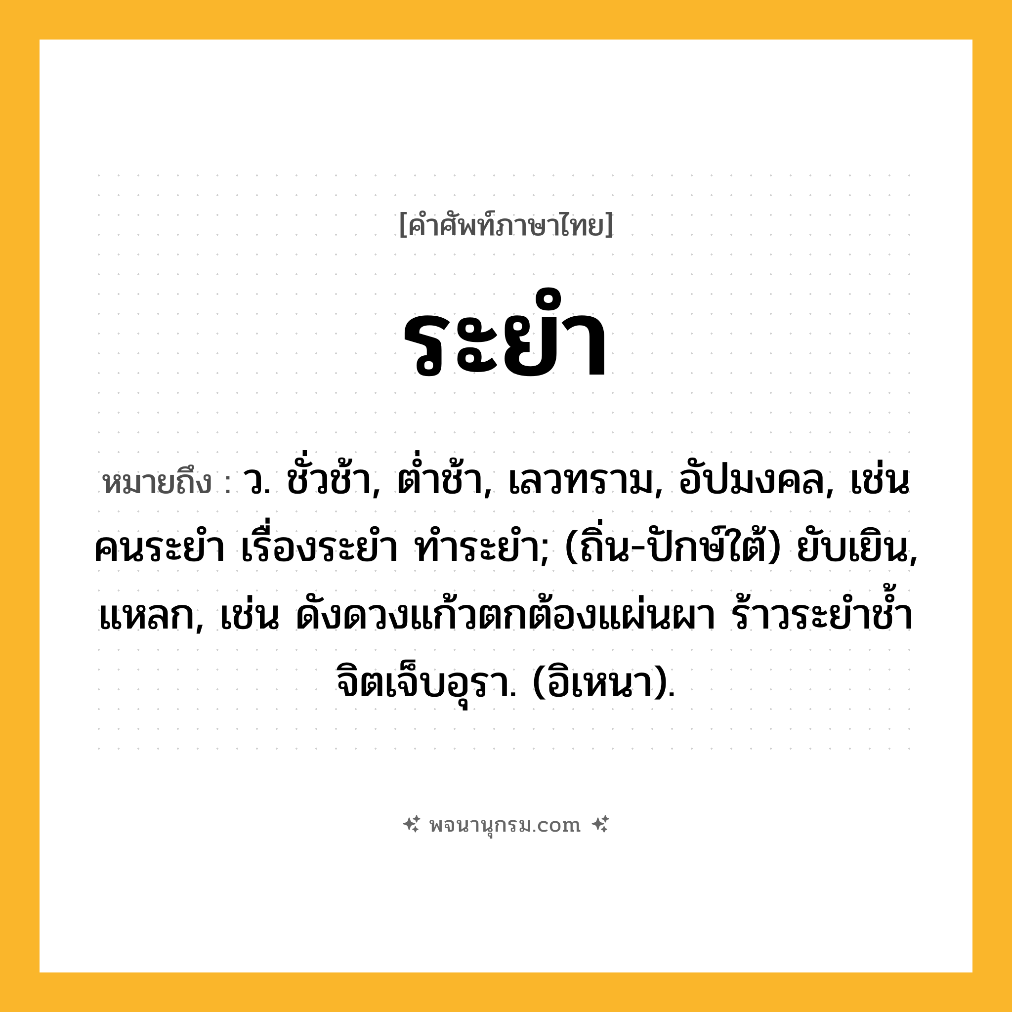 ระยำ ความหมาย หมายถึงอะไร?, คำในภาษาไทย ระยำ หมายถึง ว. ชั่วช้า, ตํ่าช้า, เลวทราม, อัปมงคล, เช่น คนระยำ เรื่องระยำ ทำระยำ; (ถิ่น-ปักษ์ใต้) ยับเยิน, แหลก, เช่น ดังดวงแก้วตกต้องแผ่นผา ร้าวระยำช้ำจิตเจ็บอุรา. (อิเหนา).