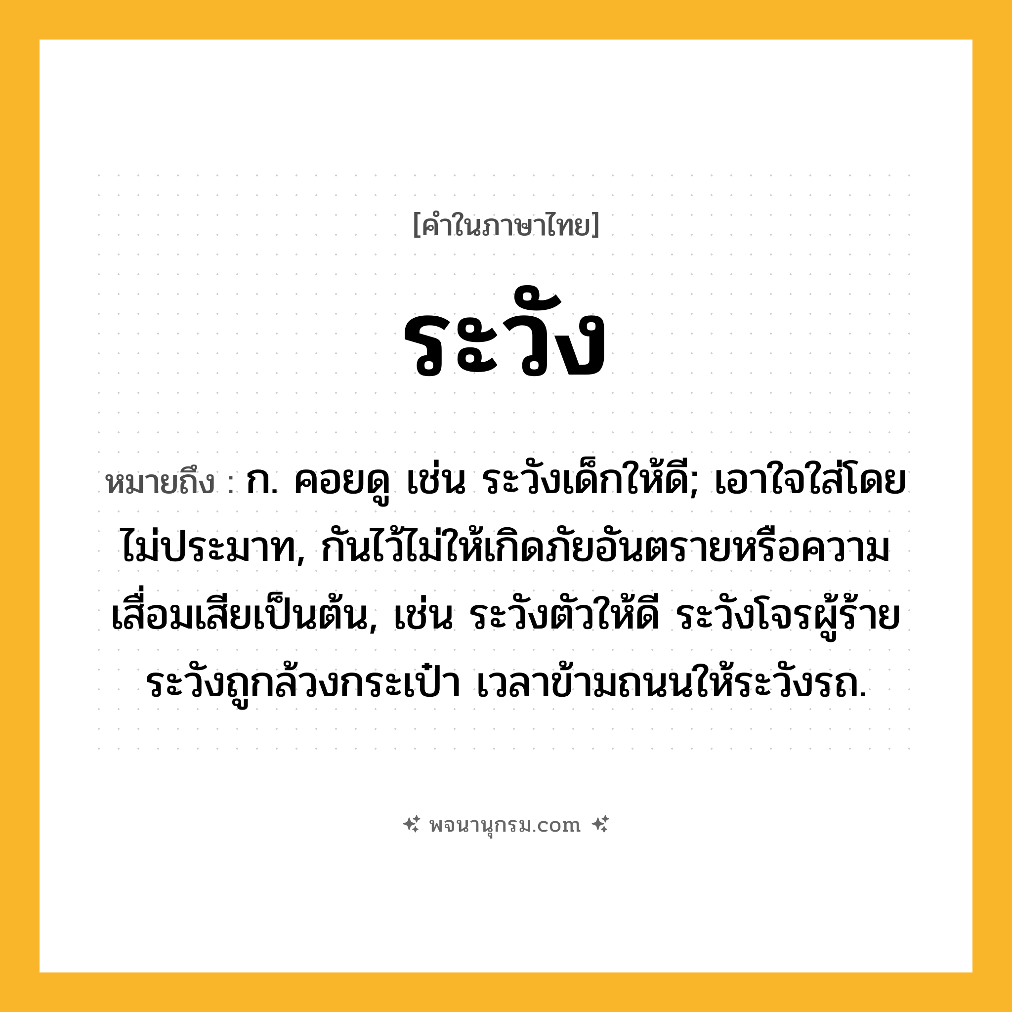 ระวัง ความหมาย หมายถึงอะไร?, คำในภาษาไทย ระวัง หมายถึง ก. คอยดู เช่น ระวังเด็กให้ดี; เอาใจใส่โดยไม่ประมาท, กันไว้ไม่ให้เกิดภัยอันตรายหรือความเสื่อมเสียเป็นต้น, เช่น ระวังตัวให้ดี ระวังโจรผู้ร้าย ระวังถูกล้วงกระเป๋า เวลาข้ามถนนให้ระวังรถ.