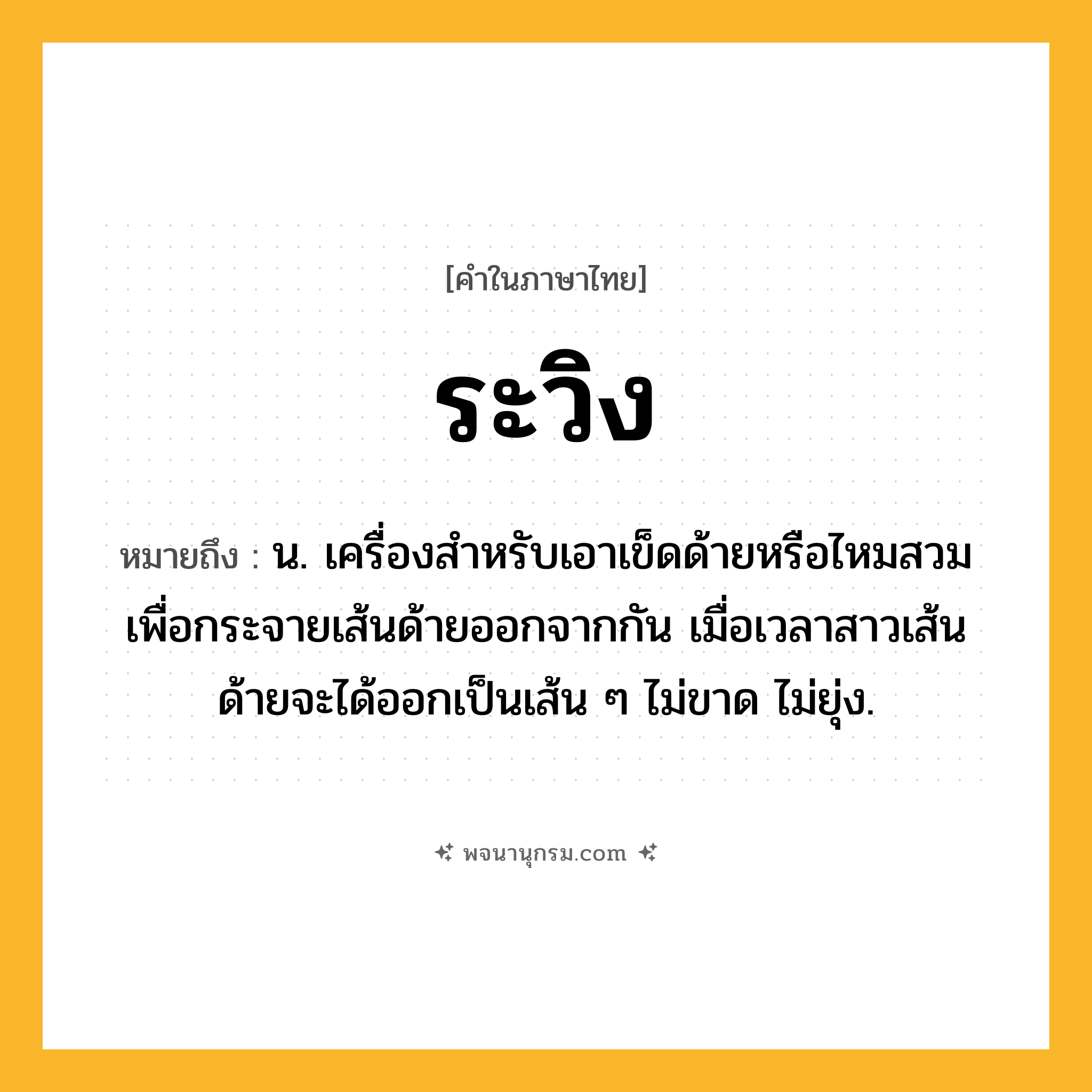 ระวิง ความหมาย หมายถึงอะไร?, คำในภาษาไทย ระวิง หมายถึง น. เครื่องสําหรับเอาเข็ดด้ายหรือไหมสวม เพื่อกระจายเส้นด้ายออกจากกัน เมื่อเวลาสาวเส้นด้ายจะได้ออกเป็นเส้น ๆ ไม่ขาด ไม่ยุ่ง.