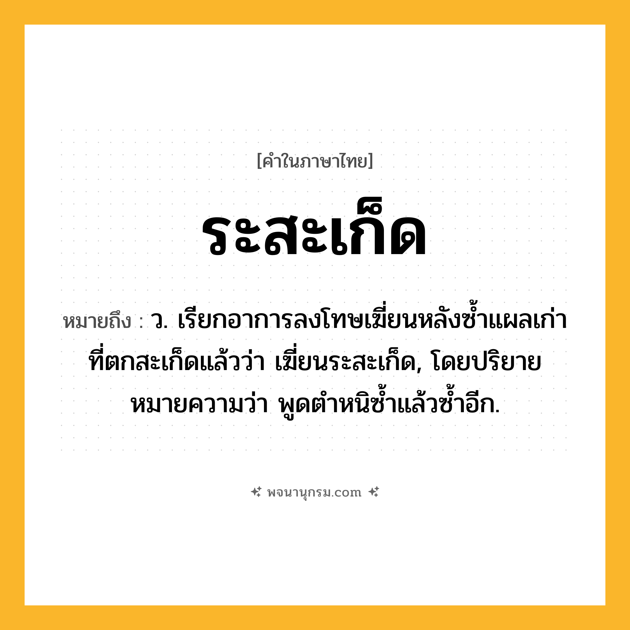 ระสะเก็ด ความหมาย หมายถึงอะไร?, คำในภาษาไทย ระสะเก็ด หมายถึง ว. เรียกอาการลงโทษเฆี่ยนหลังซํ้าแผลเก่าที่ตกสะเก็ดแล้วว่า เฆี่ยนระสะเก็ด, โดยปริยายหมายความว่า พูดตําหนิซํ้าแล้วซํ้าอีก.