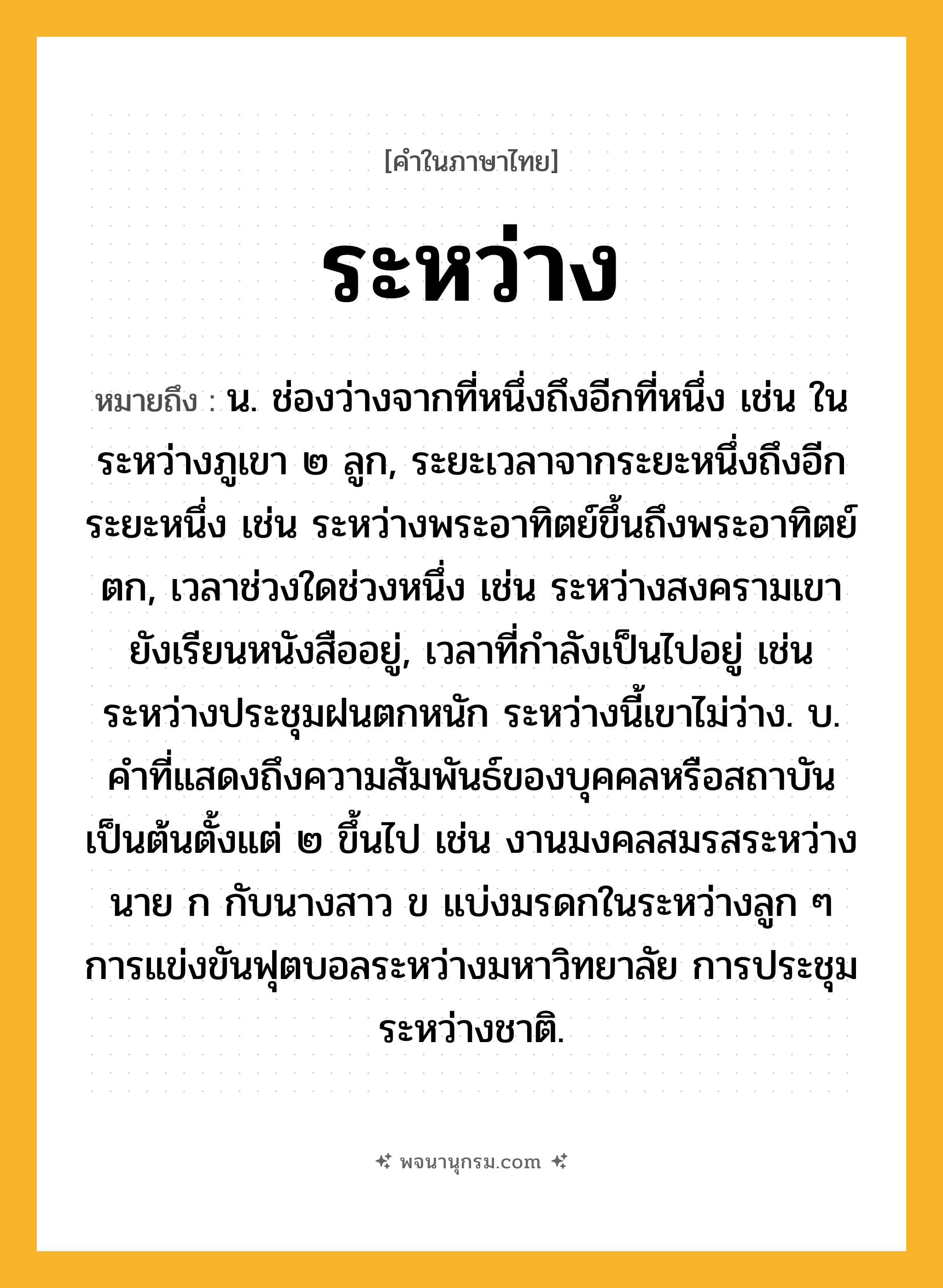 ระหว่าง ความหมาย หมายถึงอะไร?, คำในภาษาไทย ระหว่าง หมายถึง น. ช่องว่างจากที่หนึ่งถึงอีกที่หนึ่ง เช่น ในระหว่างภูเขา ๒ ลูก, ระยะเวลาจากระยะหนึ่งถึงอีกระยะหนึ่ง เช่น ระหว่างพระอาทิตย์ขึ้นถึงพระอาทิตย์ตก, เวลาช่วงใดช่วงหนึ่ง เช่น ระหว่างสงครามเขายังเรียนหนังสืออยู่, เวลาที่กําลังเป็นไปอยู่ เช่น ระหว่างประชุมฝนตกหนัก ระหว่างนี้เขาไม่ว่าง. บ. คําที่แสดงถึงความสัมพันธ์ของบุคคลหรือสถาบันเป็นต้นตั้งแต่ ๒ ขึ้นไป เช่น งานมงคลสมรสระหว่างนาย ก กับนางสาว ข แบ่งมรดกในระหว่างลูก ๆ การแข่งขันฟุตบอลระหว่างมหาวิทยาลัย การประชุมระหว่างชาติ.