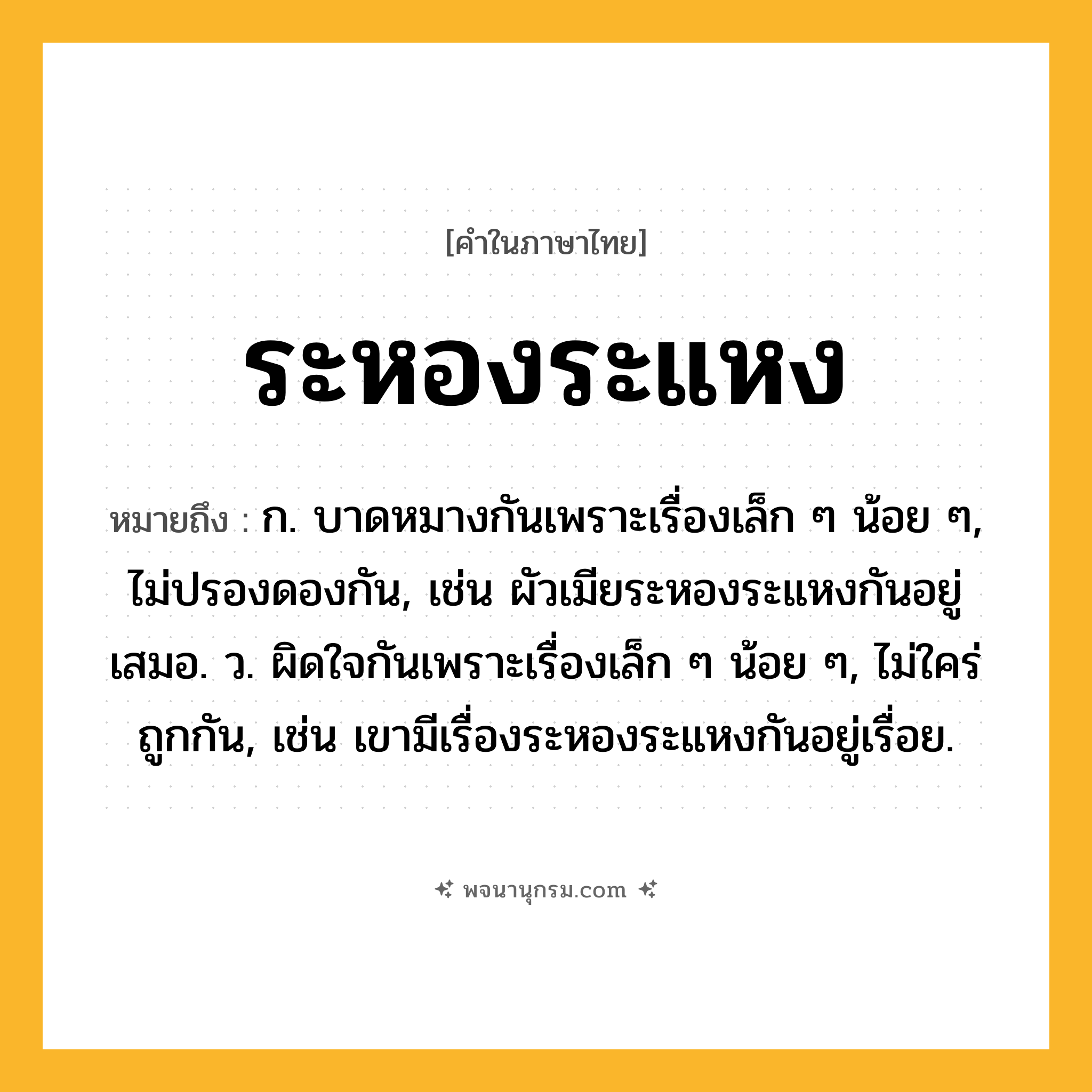 ระหองระแหง ความหมาย หมายถึงอะไร?, คำในภาษาไทย ระหองระแหง หมายถึง ก. บาดหมางกันเพราะเรื่องเล็ก ๆ น้อย ๆ, ไม่ปรองดองกัน, เช่น ผัวเมียระหองระแหงกันอยู่เสมอ. ว. ผิดใจกันเพราะเรื่องเล็ก ๆ น้อย ๆ, ไม่ใคร่ถูกกัน, เช่น เขามีเรื่องระหองระแหงกันอยู่เรื่อย.