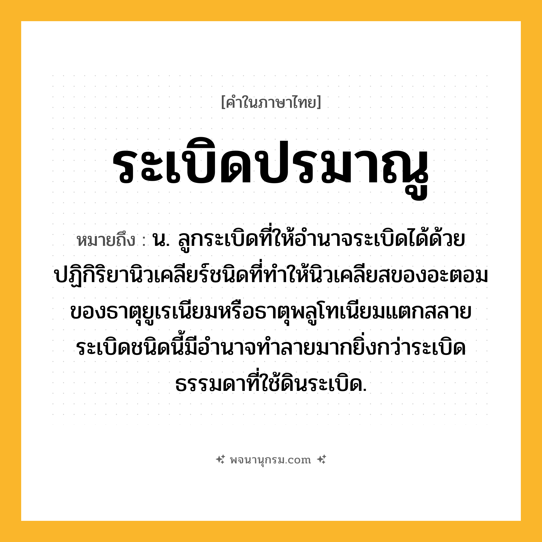 ระเบิดปรมาณู ความหมาย หมายถึงอะไร?, คำในภาษาไทย ระเบิดปรมาณู หมายถึง น. ลูกระเบิดที่ให้อํานาจระเบิดได้ด้วยปฏิกิริยานิวเคลียร์ชนิดที่ทําให้นิวเคลียสของอะตอมของธาตุยูเรเนียมหรือธาตุพลูโทเนียมแตกสลาย ระเบิดชนิดนี้มีอํานาจทําลายมากยิ่งกว่าระเบิดธรรมดาที่ใช้ดินระเบิด.