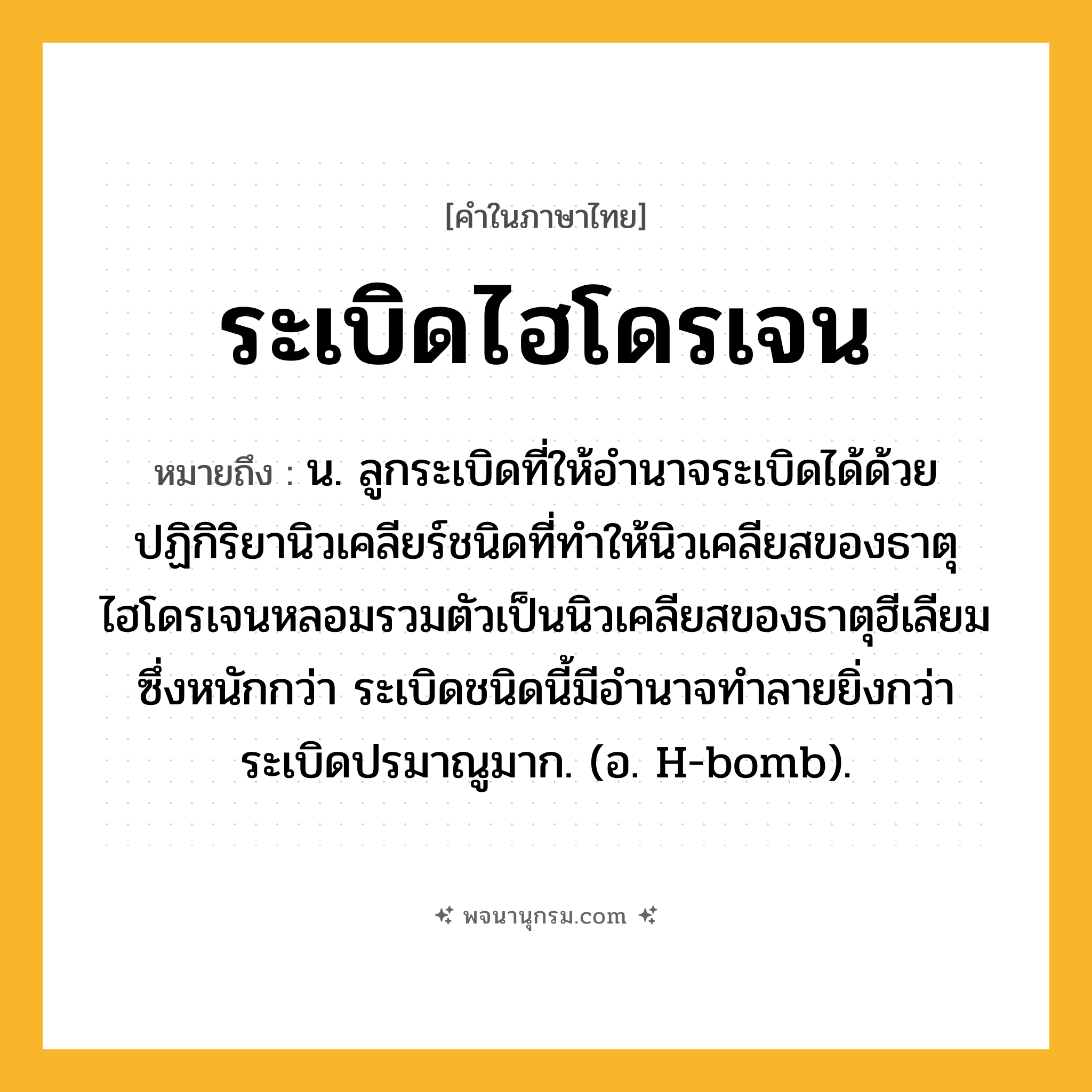 ระเบิดไฮโดรเจน ความหมาย หมายถึงอะไร?, คำในภาษาไทย ระเบิดไฮโดรเจน หมายถึง น. ลูกระเบิดที่ให้อํานาจระเบิดได้ด้วยปฏิกิริยานิวเคลียร์ชนิดที่ทําให้นิวเคลียสของธาตุไฮโดรเจนหลอมรวมตัวเป็นนิวเคลียสของธาตุฮีเลียมซึ่งหนักกว่า ระเบิดชนิดนี้มีอํานาจทําลายยิ่งกว่าระเบิดปรมาณูมาก. (อ. H-bomb).