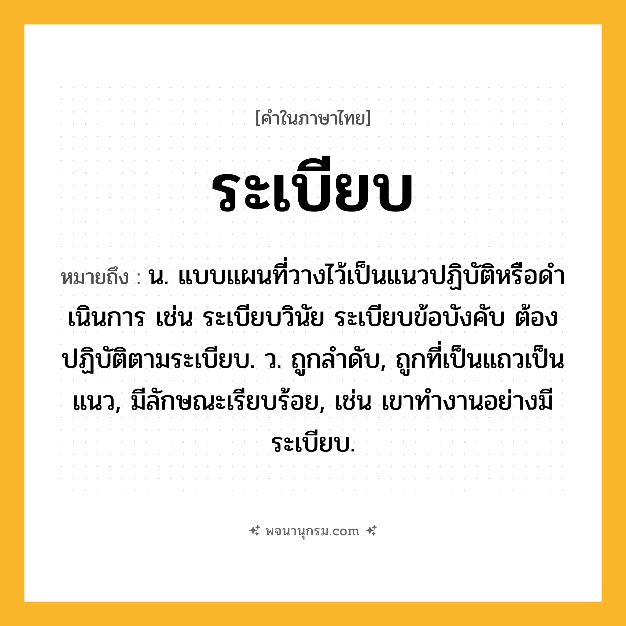 ระเบียบ ความหมาย หมายถึงอะไร?, คำในภาษาไทย ระเบียบ หมายถึง น. แบบแผนที่วางไว้เป็นแนวปฏิบัติหรือดําเนินการ เช่น ระเบียบวินัย ระเบียบข้อบังคับ ต้องปฏิบัติตามระเบียบ. ว. ถูกลําดับ, ถูกที่เป็นแถวเป็นแนว, มีลักษณะเรียบร้อย, เช่น เขาทำงานอย่างมีระเบียบ.