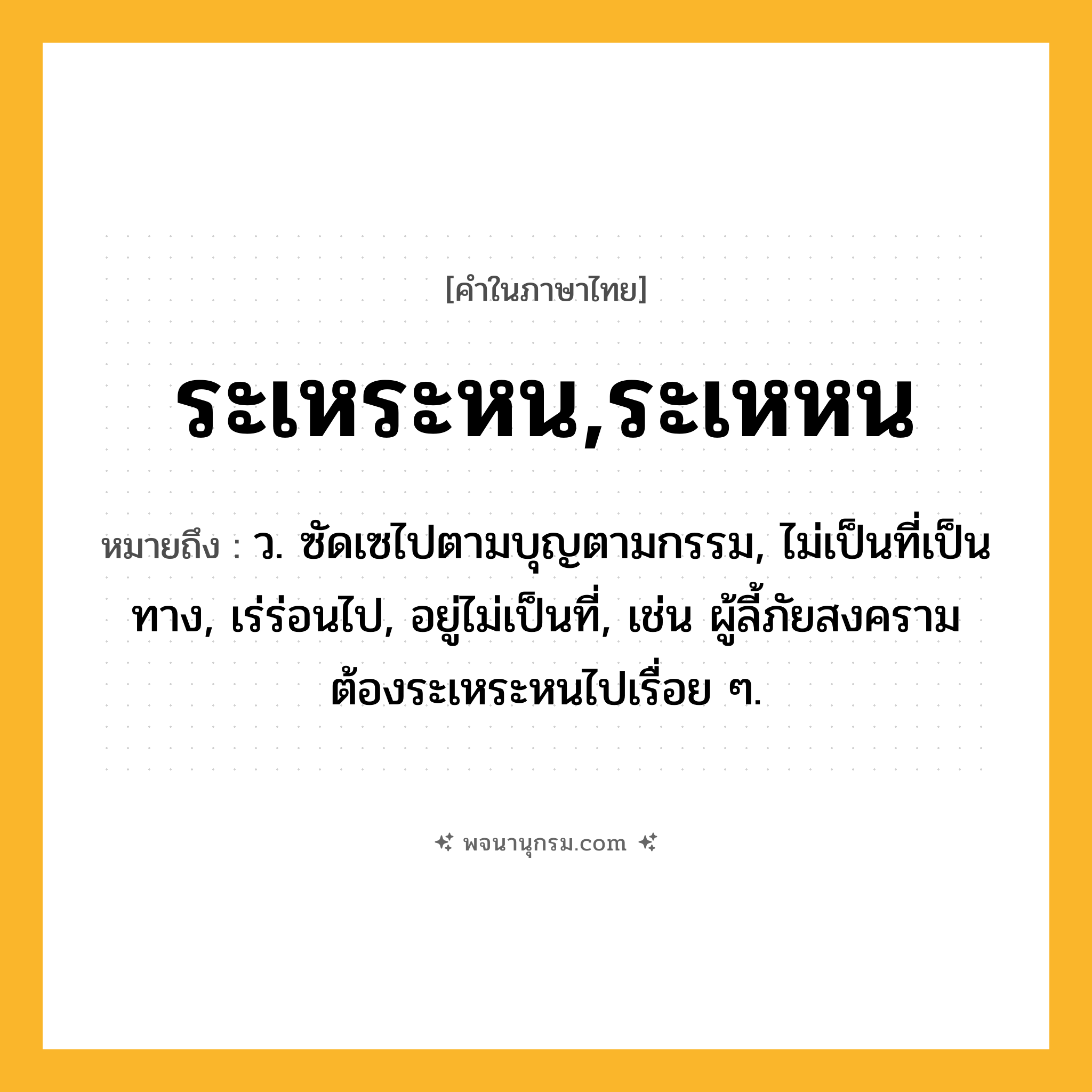 ระเหระหน,ระเหหน ความหมาย หมายถึงอะไร?, คำในภาษาไทย ระเหระหน,ระเหหน หมายถึง ว. ซัดเซไปตามบุญตามกรรม, ไม่เป็นที่เป็นทาง, เร่ร่อนไป, อยู่ไม่เป็นที่, เช่น ผู้ลี้ภัยสงครามต้องระเหระหนไปเรื่อย ๆ.