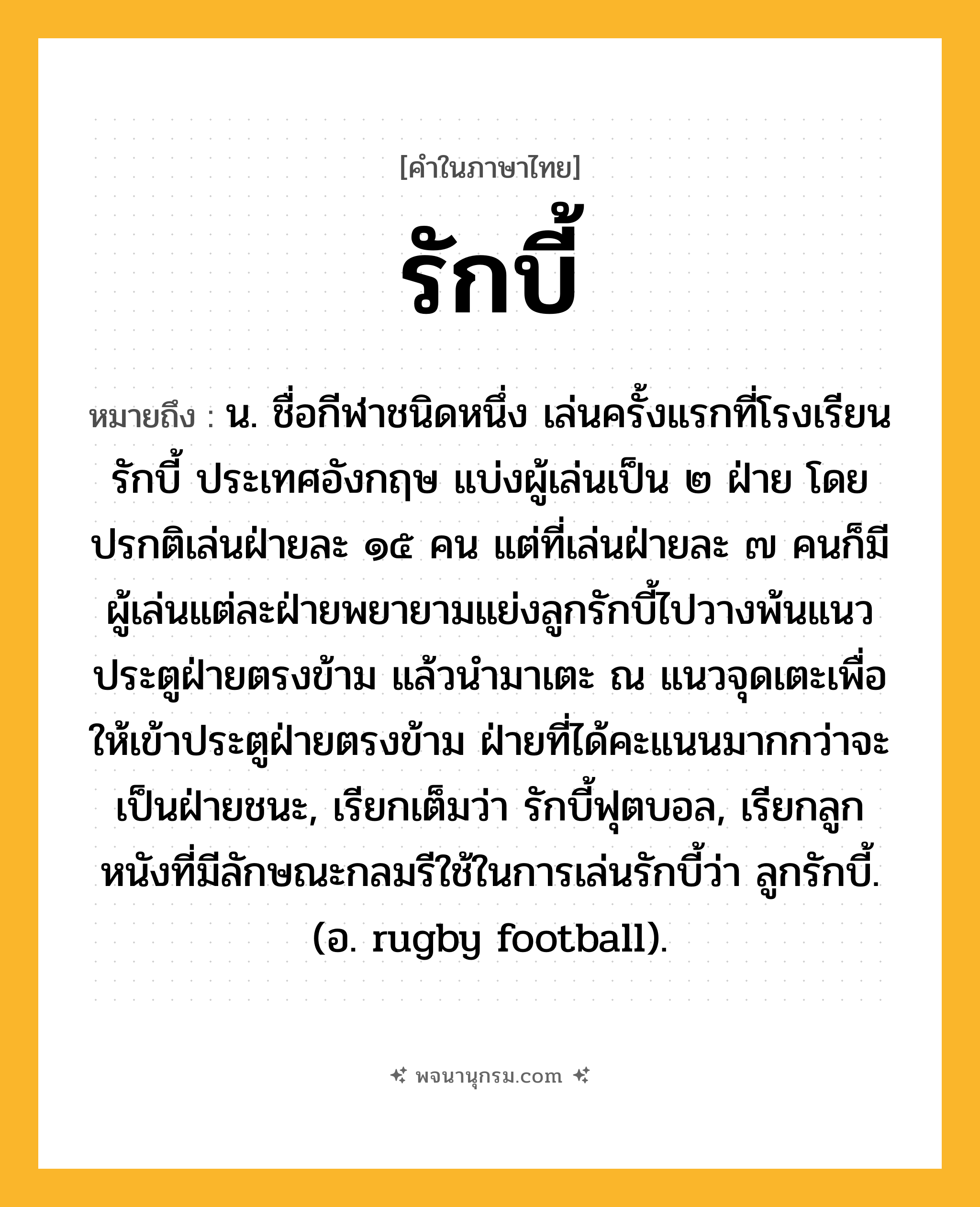 รักบี้ ความหมาย หมายถึงอะไร?, คำในภาษาไทย รักบี้ หมายถึง น. ชื่อกีฬาชนิดหนึ่ง เล่นครั้งแรกที่โรงเรียนรักบี้ ประเทศอังกฤษ แบ่งผู้เล่นเป็น ๒ ฝ่าย โดยปรกติเล่นฝ่ายละ ๑๕ คน แต่ที่เล่นฝ่ายละ ๗ คนก็มี ผู้เล่นแต่ละฝ่ายพยายามแย่งลูกรักบี้ไปวางพ้นแนวประตูฝ่ายตรงข้าม แล้วนำมาเตะ ณ แนวจุดเตะเพื่อให้เข้าประตูฝ่ายตรงข้าม ฝ่ายที่ได้คะแนนมากกว่าจะเป็นฝ่ายชนะ, เรียกเต็มว่า รักบี้ฟุตบอล, เรียกลูกหนังที่มีลักษณะกลมรีใช้ในการเล่นรักบี้ว่า ลูกรักบี้. (อ. rugby football).