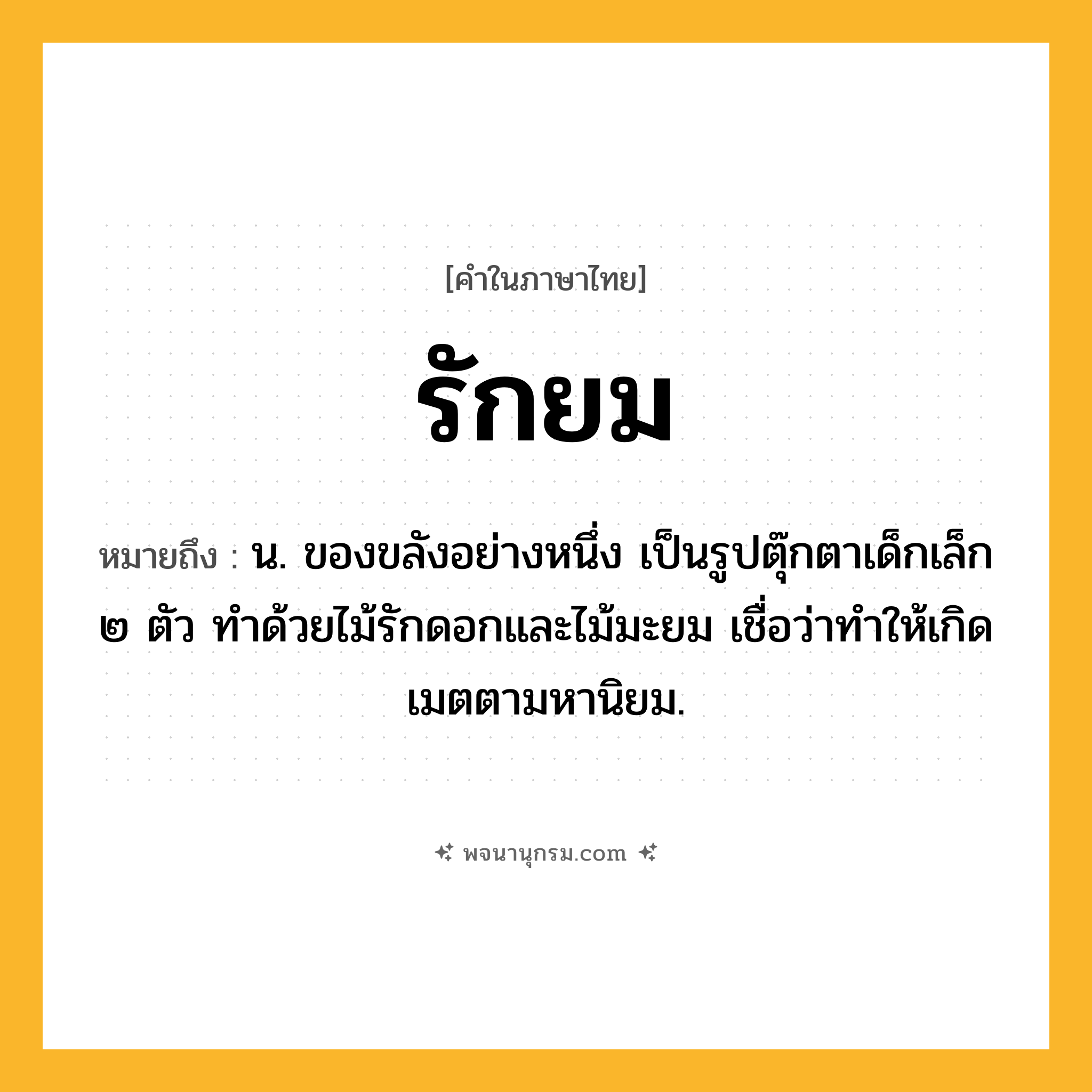รักยม ความหมาย หมายถึงอะไร?, คำในภาษาไทย รักยม หมายถึง น. ของขลังอย่างหนึ่ง เป็นรูปตุ๊กตาเด็กเล็ก ๒ ตัว ทําด้วยไม้รักดอกและไม้มะยม เชื่อว่าทําให้เกิดเมตตามหานิยม.
