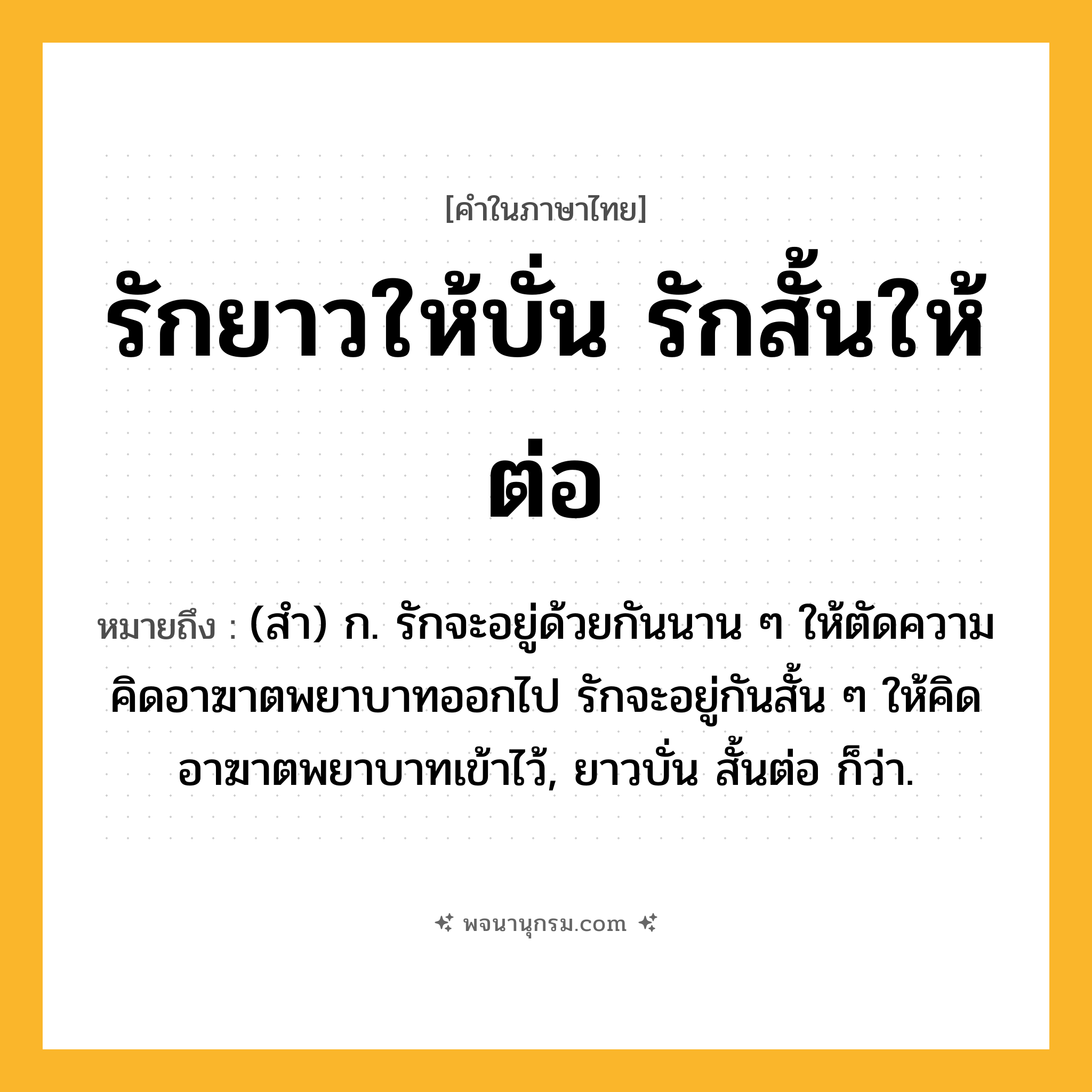 รักยาวให้บั่น รักสั้นให้ต่อ ความหมาย หมายถึงอะไร?, คำในภาษาไทย รักยาวให้บั่น รักสั้นให้ต่อ หมายถึง (สํา) ก. รักจะอยู่ด้วยกันนาน ๆ ให้ตัดความคิดอาฆาตพยาบาทออกไป รักจะอยู่กันสั้น ๆ ให้คิดอาฆาตพยาบาทเข้าไว้, ยาวบั่น สั้นต่อ ก็ว่า.