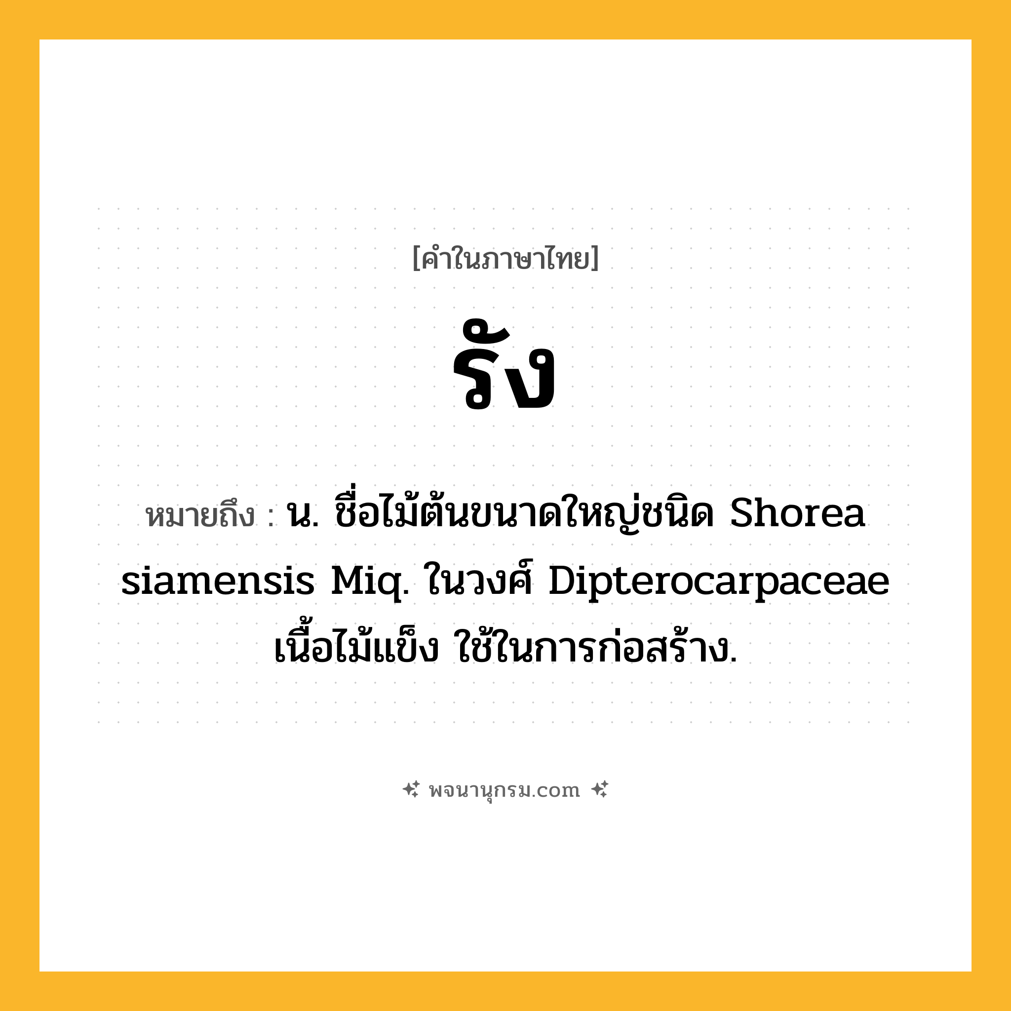 รัง ความหมาย หมายถึงอะไร?, คำในภาษาไทย รัง หมายถึง น. ชื่อไม้ต้นขนาดใหญ่ชนิด Shorea siamensis Miq. ในวงศ์ Dipterocarpaceae เนื้อไม้แข็ง ใช้ในการก่อสร้าง.