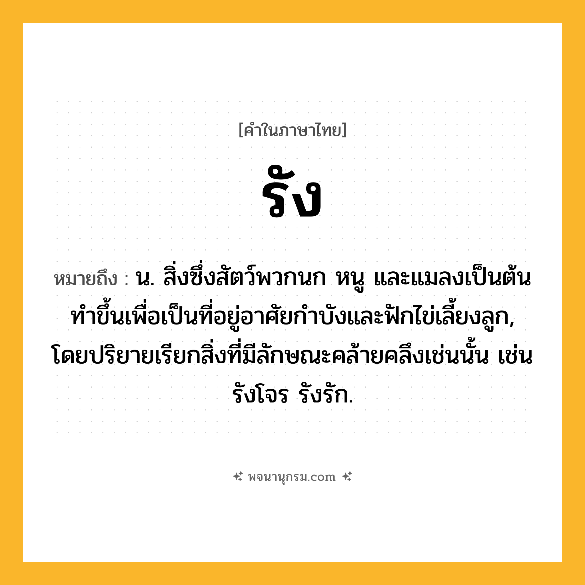 รัง ความหมาย หมายถึงอะไร?, คำในภาษาไทย รัง หมายถึง น. สิ่งซึ่งสัตว์พวกนก หนู และแมลงเป็นต้นทําขึ้นเพื่อเป็นที่อยู่อาศัยกําบังและฟักไข่เลี้ยงลูก, โดยปริยายเรียกสิ่งที่มีลักษณะคล้ายคลึงเช่นนั้น เช่น รังโจร รังรัก.