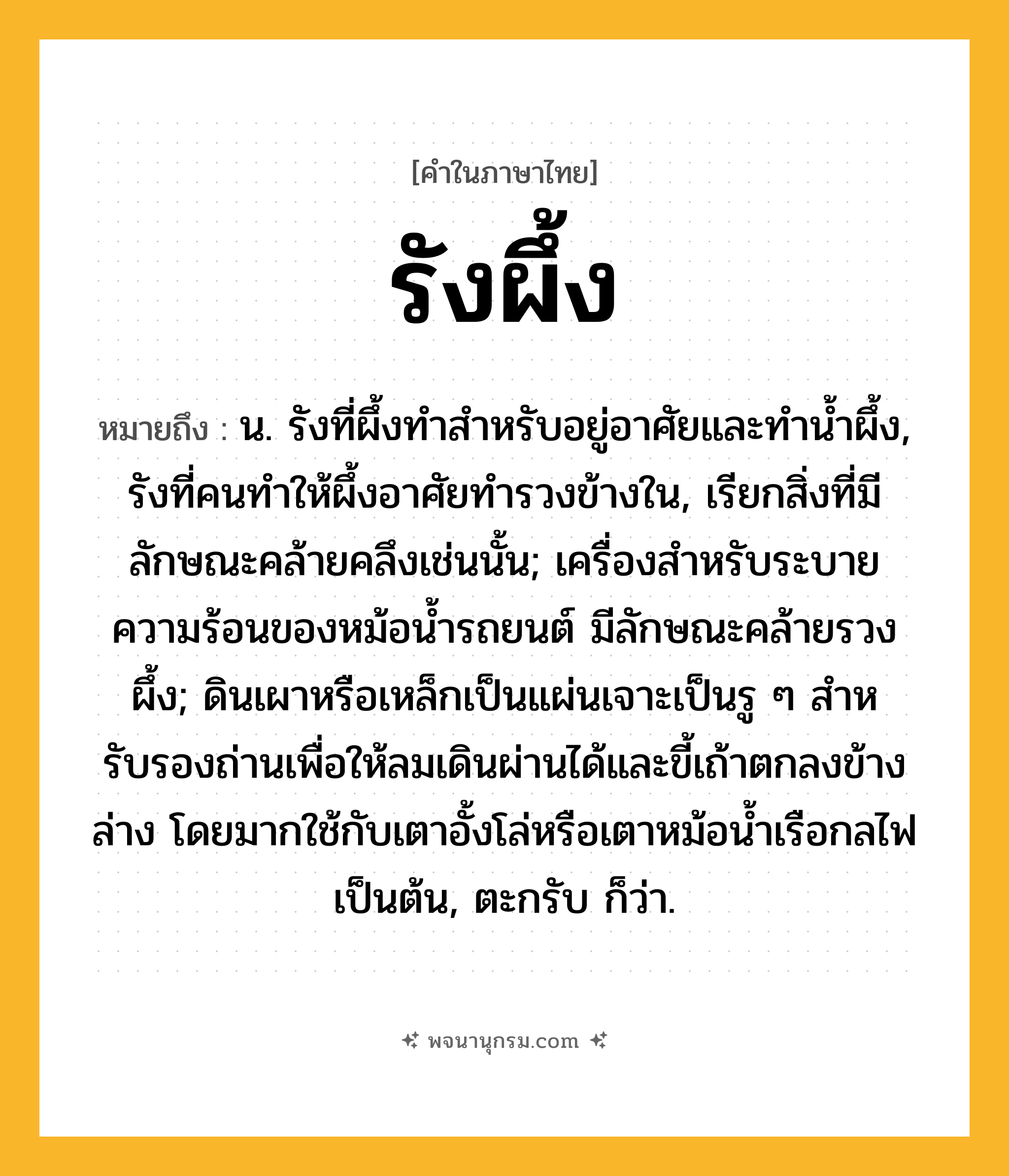 รังผึ้ง ความหมาย หมายถึงอะไร?, คำในภาษาไทย รังผึ้ง หมายถึง น. รังที่ผึ้งทําสําหรับอยู่อาศัยและทํานํ้าผึ้ง, รังที่คนทําให้ผึ้งอาศัยทํารวงข้างใน, เรียกสิ่งที่มีลักษณะคล้ายคลึงเช่นนั้น; เครื่องสําหรับระบายความร้อนของหม้อนํ้ารถยนต์ มีลักษณะคล้ายรวงผึ้ง; ดินเผาหรือเหล็กเป็นแผ่นเจาะเป็นรู ๆ สําหรับรองถ่านเพื่อให้ลมเดินผ่านได้และขี้เถ้าตกลงข้างล่าง โดยมากใช้กับเตาอั้งโล่หรือเตาหม้อนํ้าเรือกลไฟเป็นต้น, ตะกรับ ก็ว่า.