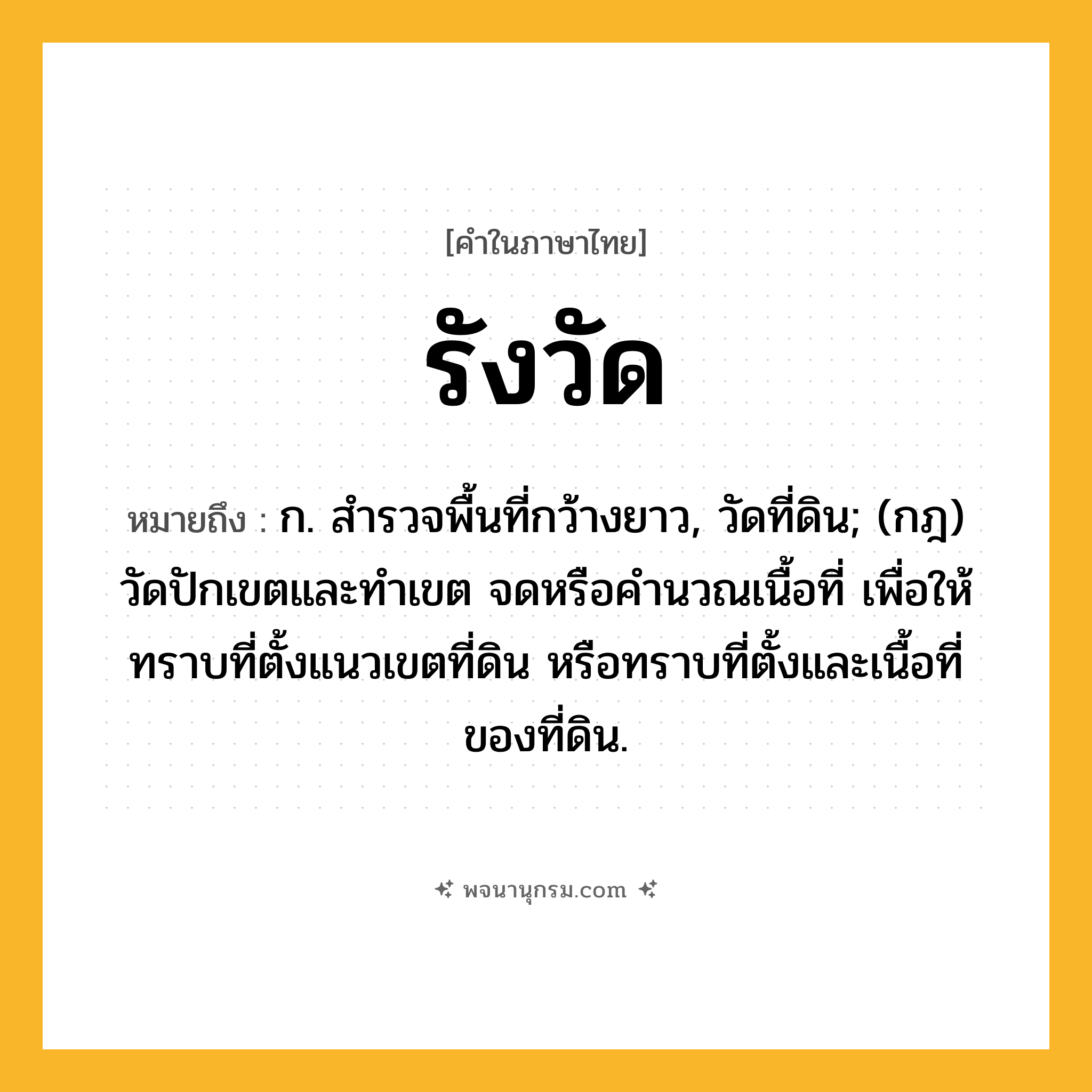 รังวัด ความหมาย หมายถึงอะไร?, คำในภาษาไทย รังวัด หมายถึง ก. สํารวจพื้นที่กว้างยาว, วัดที่ดิน; (กฎ) วัดปักเขตและทําเขต จดหรือคํานวณเนื้อที่ เพื่อให้ทราบที่ตั้งแนวเขตที่ดิน หรือทราบที่ตั้งและเนื้อที่ของที่ดิน.