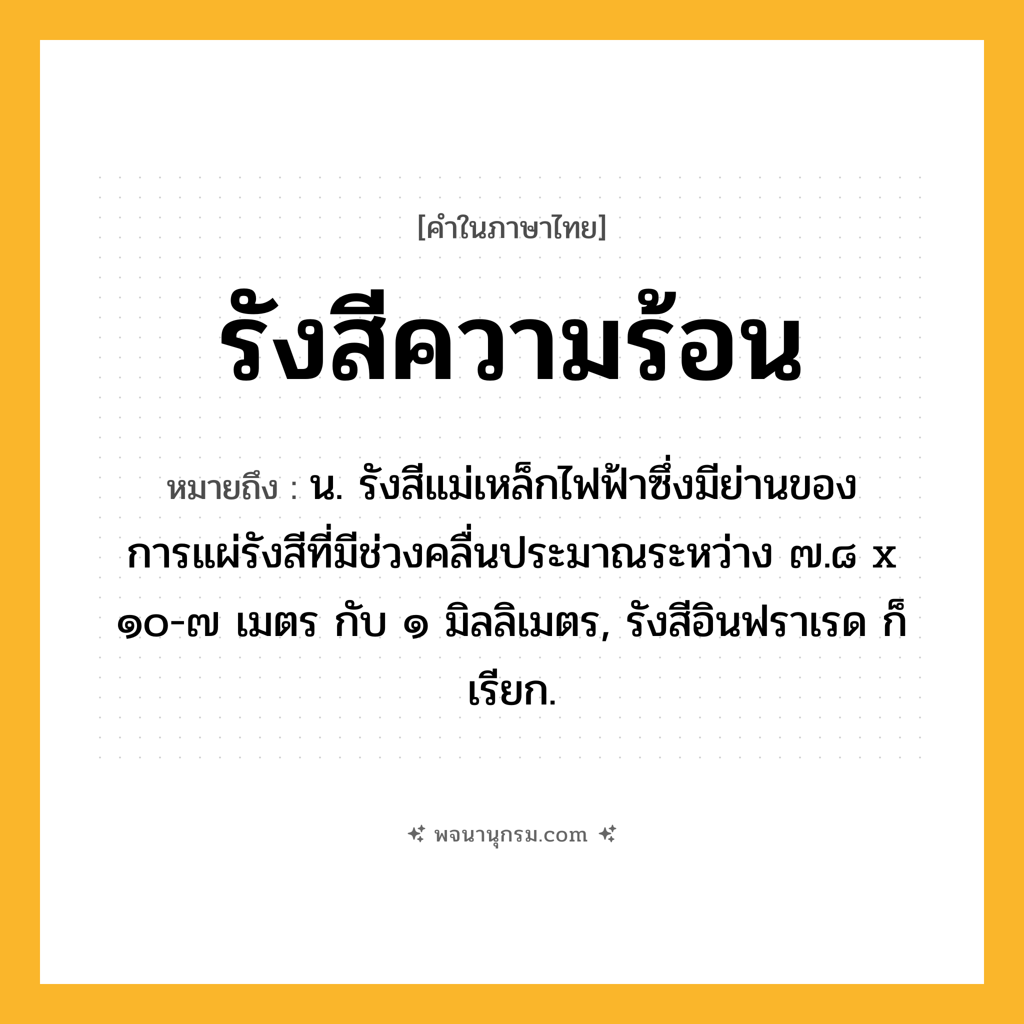 รังสีความร้อน ความหมาย หมายถึงอะไร?, คำในภาษาไทย รังสีความร้อน หมายถึง น. รังสีแม่เหล็กไฟฟ้าซึ่งมีย่านของการแผ่รังสีที่มีช่วงคลื่นประมาณระหว่าง ๗.๘ x ๑๐-๗ เมตร กับ ๑ มิลลิเมตร, รังสีอินฟราเรด ก็เรียก.