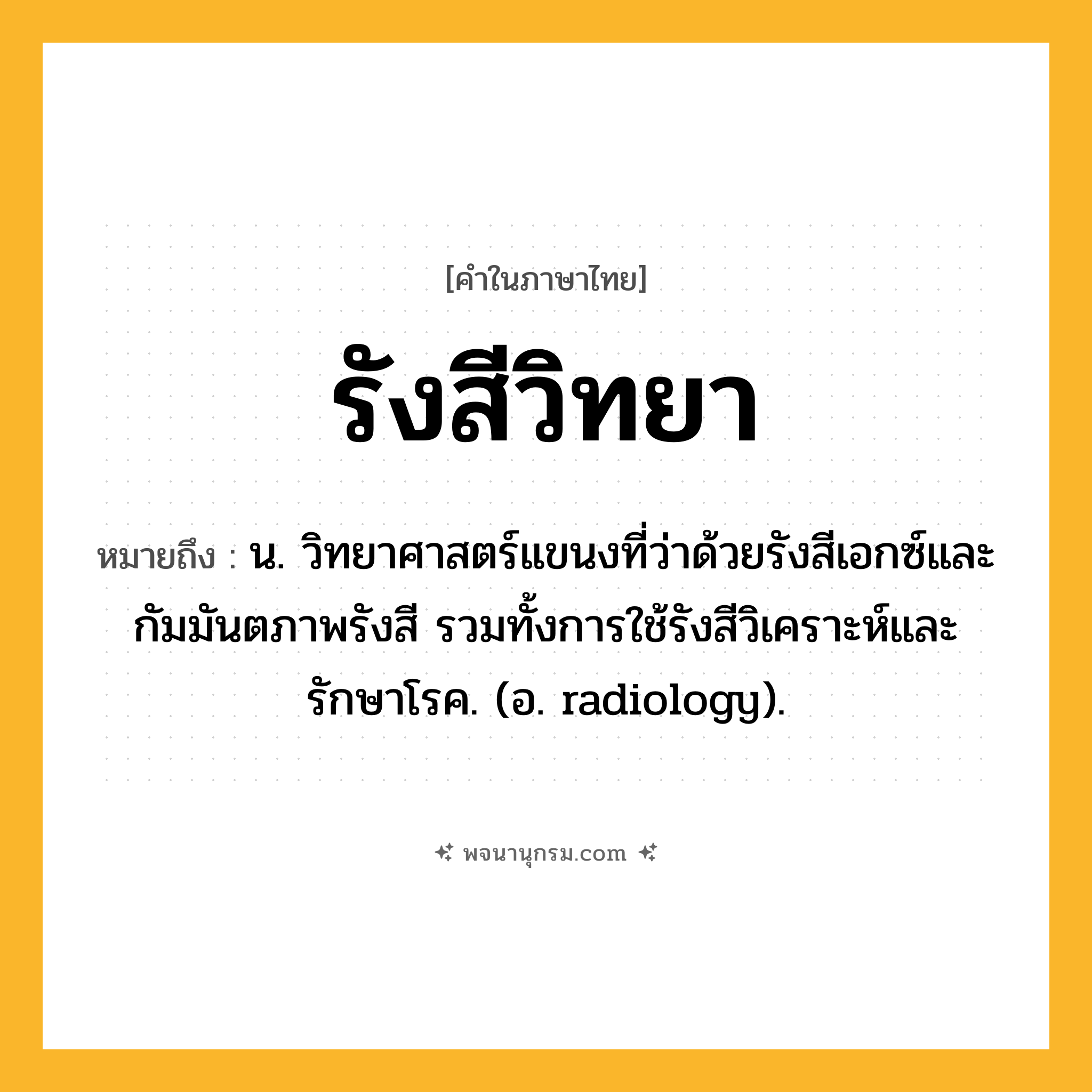 รังสีวิทยา ความหมาย หมายถึงอะไร?, คำในภาษาไทย รังสีวิทยา หมายถึง น. วิทยาศาสตร์แขนงที่ว่าด้วยรังสีเอกซ์และกัมมันตภาพรังสี รวมทั้งการใช้รังสีวิเคราะห์และรักษาโรค. (อ. radiology).