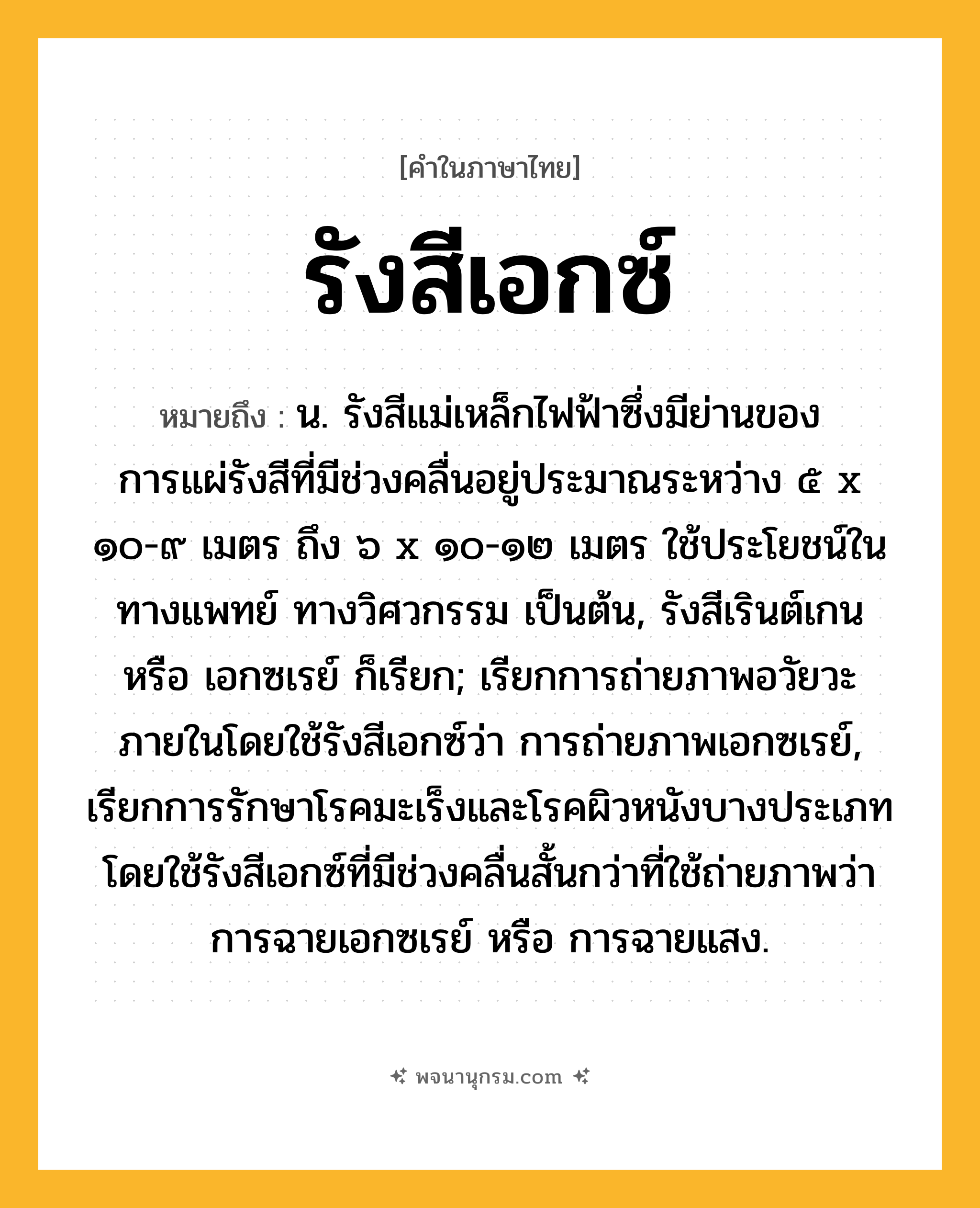 รังสีเอกซ์ ความหมาย หมายถึงอะไร?, คำในภาษาไทย รังสีเอกซ์ หมายถึง น. รังสีแม่เหล็กไฟฟ้าซึ่งมีย่านของการแผ่รังสีที่มีช่วงคลื่นอยู่ประมาณระหว่าง ๕ x ๑๐-๙ เมตร ถึง ๖ x ๑๐-๑๒ เมตร ใช้ประโยชน์ในทางแพทย์ ทางวิศวกรรม เป็นต้น, รังสีเรินต์เกน หรือ เอกซเรย์ ก็เรียก; เรียกการถ่ายภาพอวัยวะภายในโดยใช้รังสีเอกซ์ว่า การถ่ายภาพเอกซเรย์, เรียกการรักษาโรคมะเร็งและโรคผิวหนังบางประเภท โดยใช้รังสีเอกซ์ที่มีช่วงคลื่นสั้นกว่าที่ใช้ถ่ายภาพว่า การฉายเอกซเรย์ หรือ การฉายแสง.