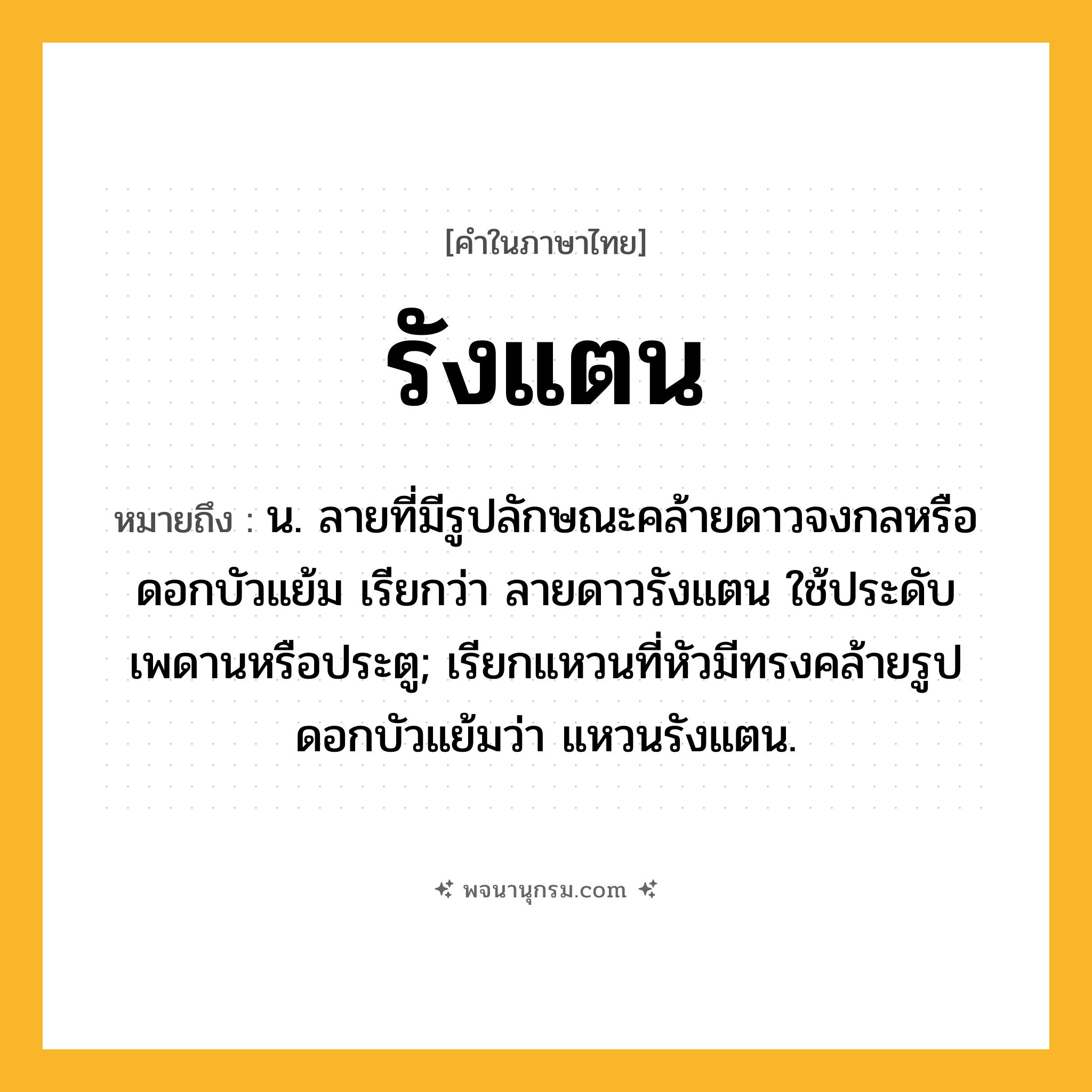 รังแตน ความหมาย หมายถึงอะไร?, คำในภาษาไทย รังแตน หมายถึง น. ลายที่มีรูปลักษณะคล้ายดาวจงกลหรือดอกบัวแย้ม เรียกว่า ลายดาวรังแตน ใช้ประดับเพดานหรือประตู; เรียกแหวนที่หัวมีทรงคล้ายรูปดอกบัวแย้มว่า แหวนรังแตน.