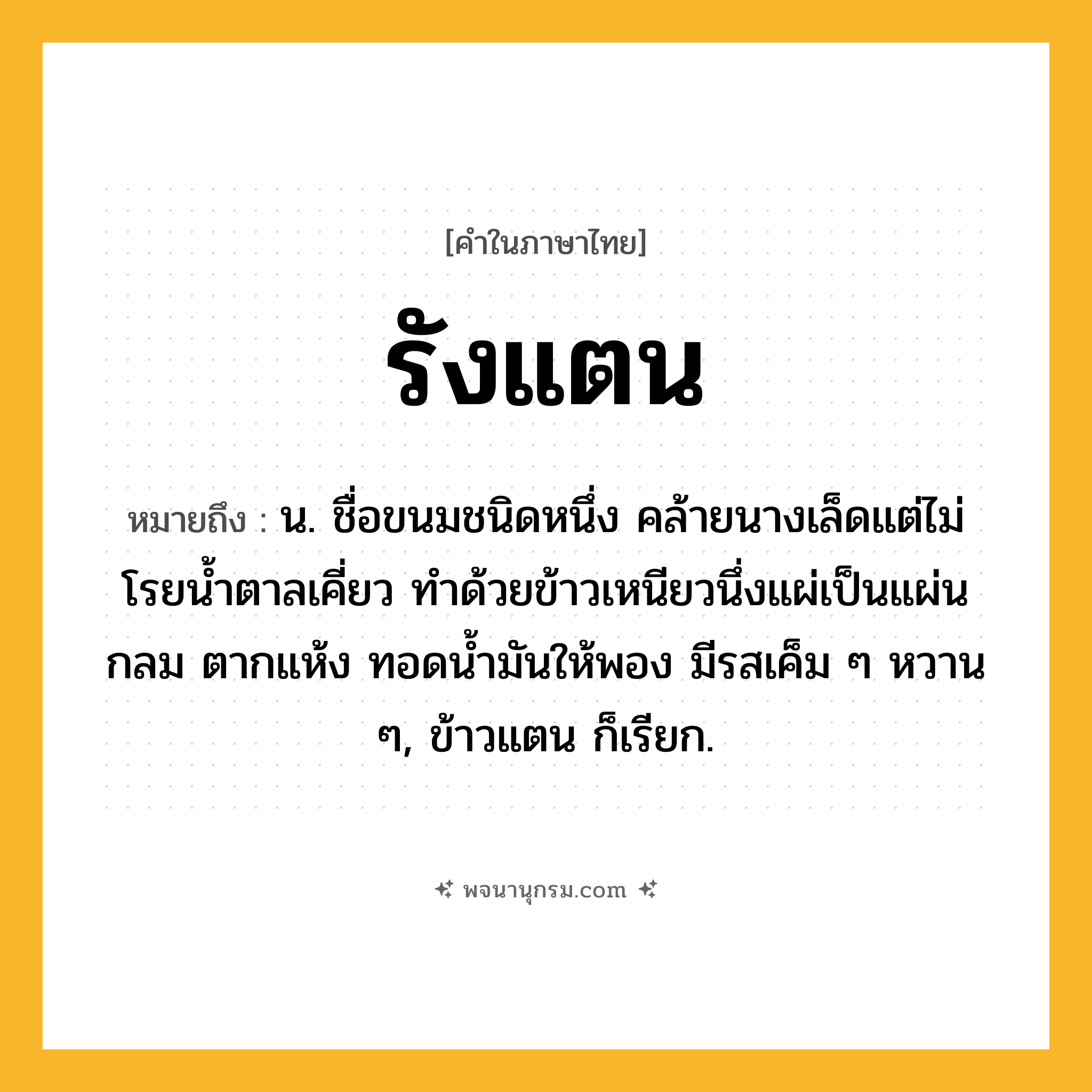 รังแตน ความหมาย หมายถึงอะไร?, คำในภาษาไทย รังแตน หมายถึง น. ชื่อขนมชนิดหนึ่ง คล้ายนางเล็ดแต่ไม่โรยนํ้าตาลเคี่ยว ทําด้วยข้าวเหนียวนึ่งแผ่เป็นแผ่นกลม ตากแห้ง ทอดนํ้ามันให้พอง มีรสเค็ม ๆ หวาน ๆ, ข้าวแตน ก็เรียก.