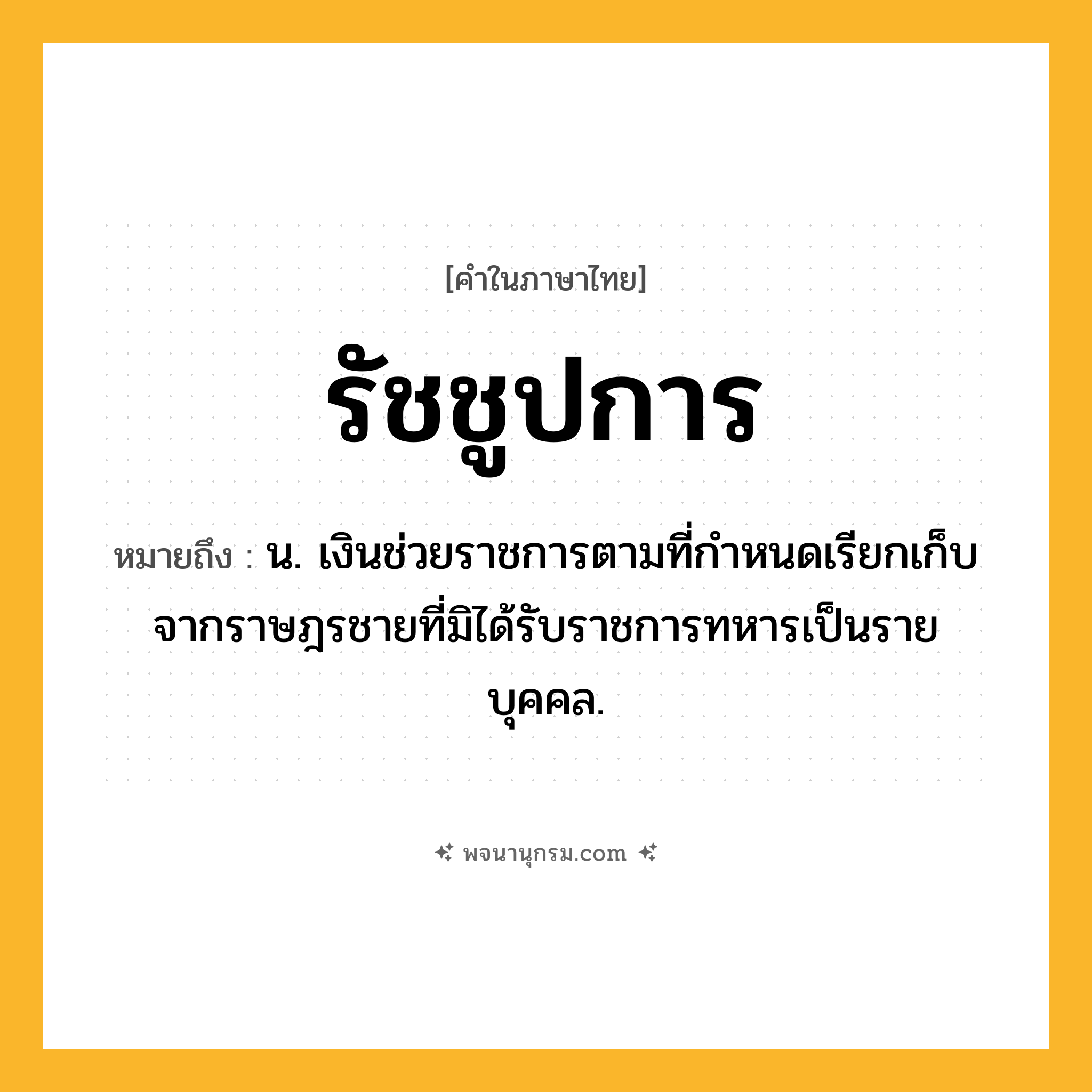 รัชชูปการ ความหมาย หมายถึงอะไร?, คำในภาษาไทย รัชชูปการ หมายถึง น. เงินช่วยราชการตามที่กําหนดเรียกเก็บจากราษฎรชายที่มิได้รับราชการทหารเป็นรายบุคคล.