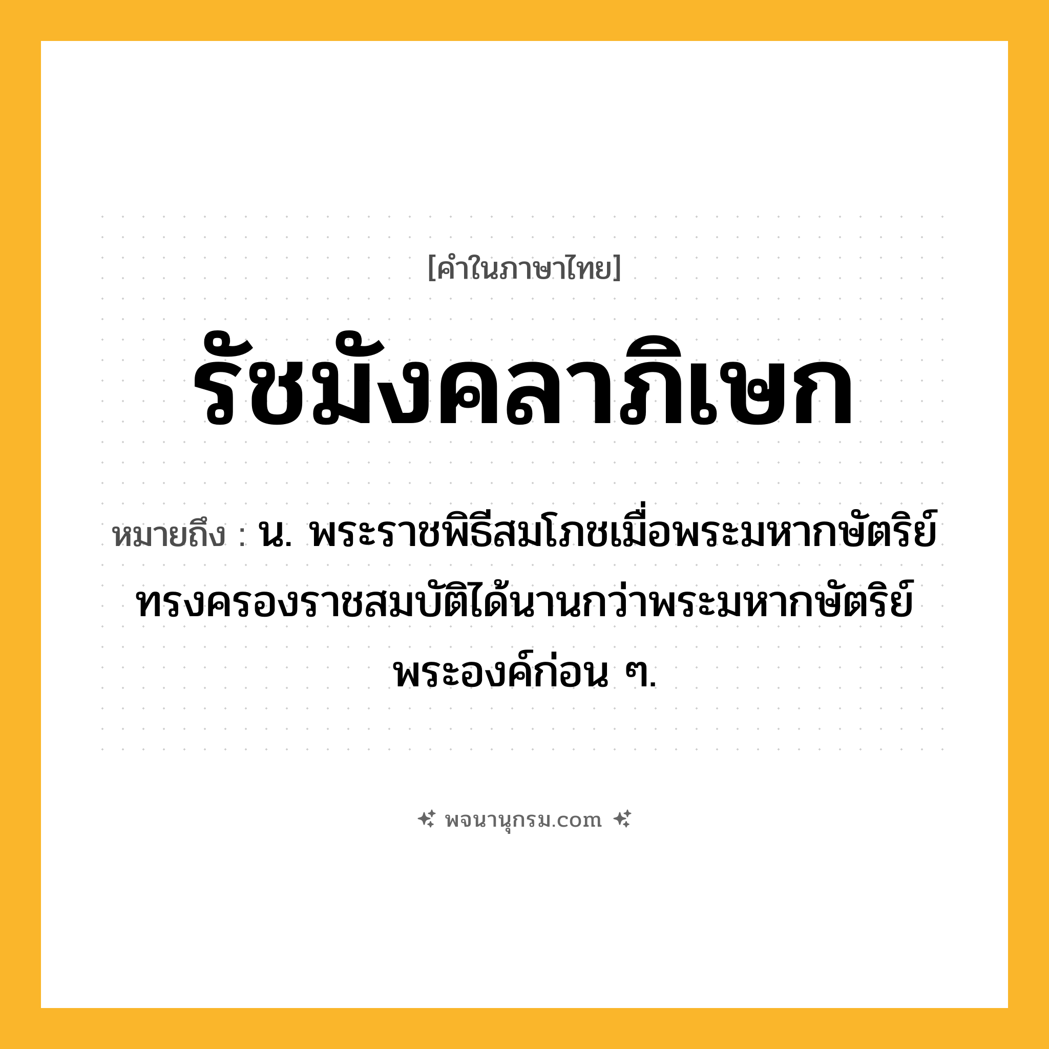 รัชมังคลาภิเษก ความหมาย หมายถึงอะไร?, คำในภาษาไทย รัชมังคลาภิเษก หมายถึง น. พระราชพิธีสมโภชเมื่อพระมหากษัตริย์ทรงครองราชสมบัติได้นานกว่าพระมหากษัตริย์พระองค์ก่อน ๆ.