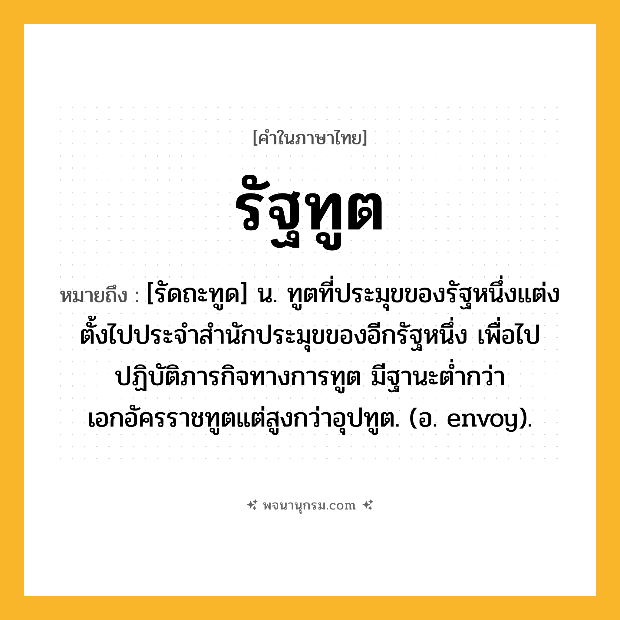 รัฐทูต ความหมาย หมายถึงอะไร?, คำในภาษาไทย รัฐทูต หมายถึง [รัดถะทูด] น. ทูตที่ประมุขของรัฐหนึ่งแต่งตั้งไปประจําสํานักประมุขของอีกรัฐหนึ่ง เพื่อไปปฏิบัติภารกิจทางการทูต มีฐานะตํ่ากว่าเอกอัครราชทูตแต่สูงกว่าอุปทูต. (อ. envoy).