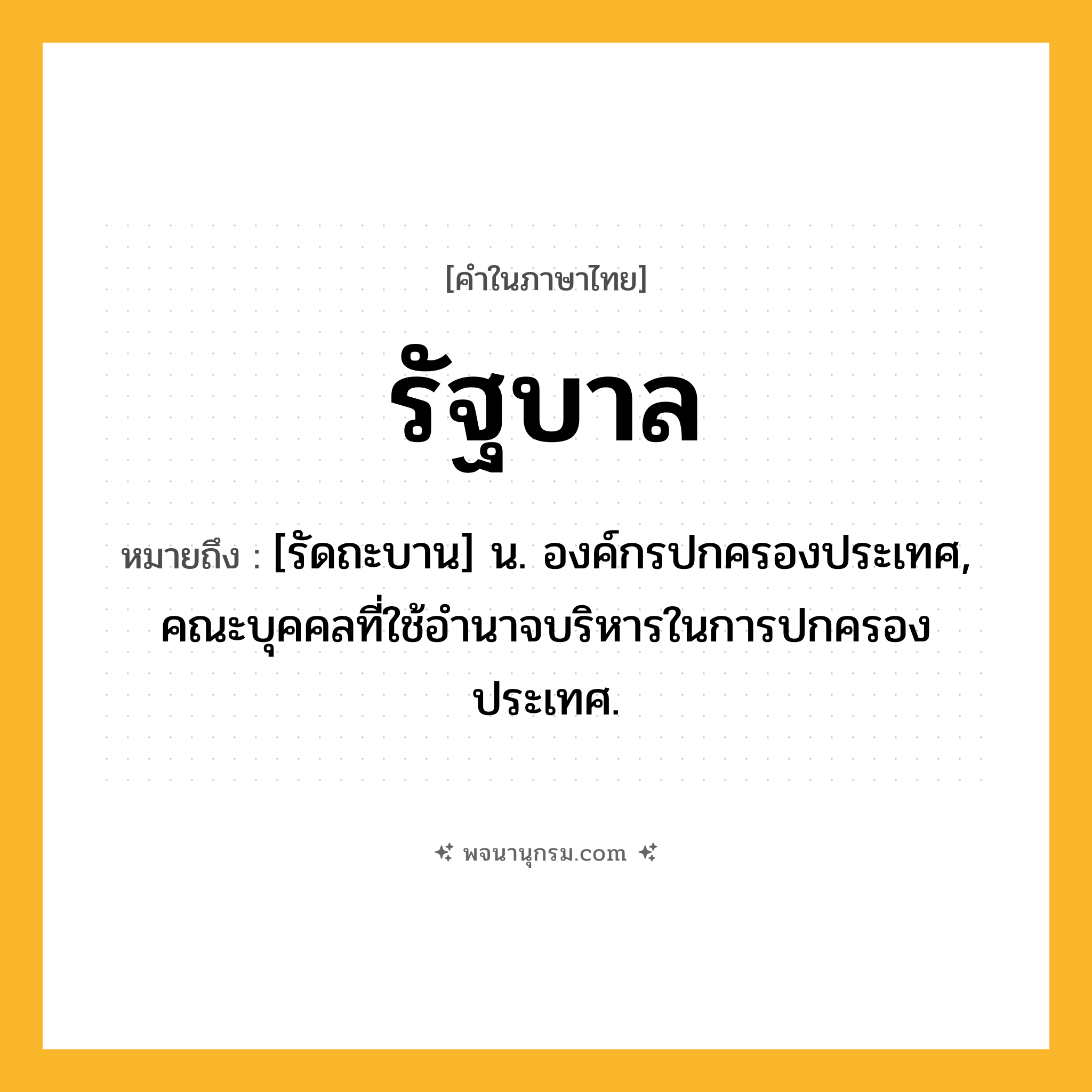 รัฐบาล ความหมาย หมายถึงอะไร?, คำในภาษาไทย รัฐบาล หมายถึง [รัดถะบาน] น. องค์กรปกครองประเทศ, คณะบุคคลที่ใช้อํานาจบริหารในการปกครองประเทศ.