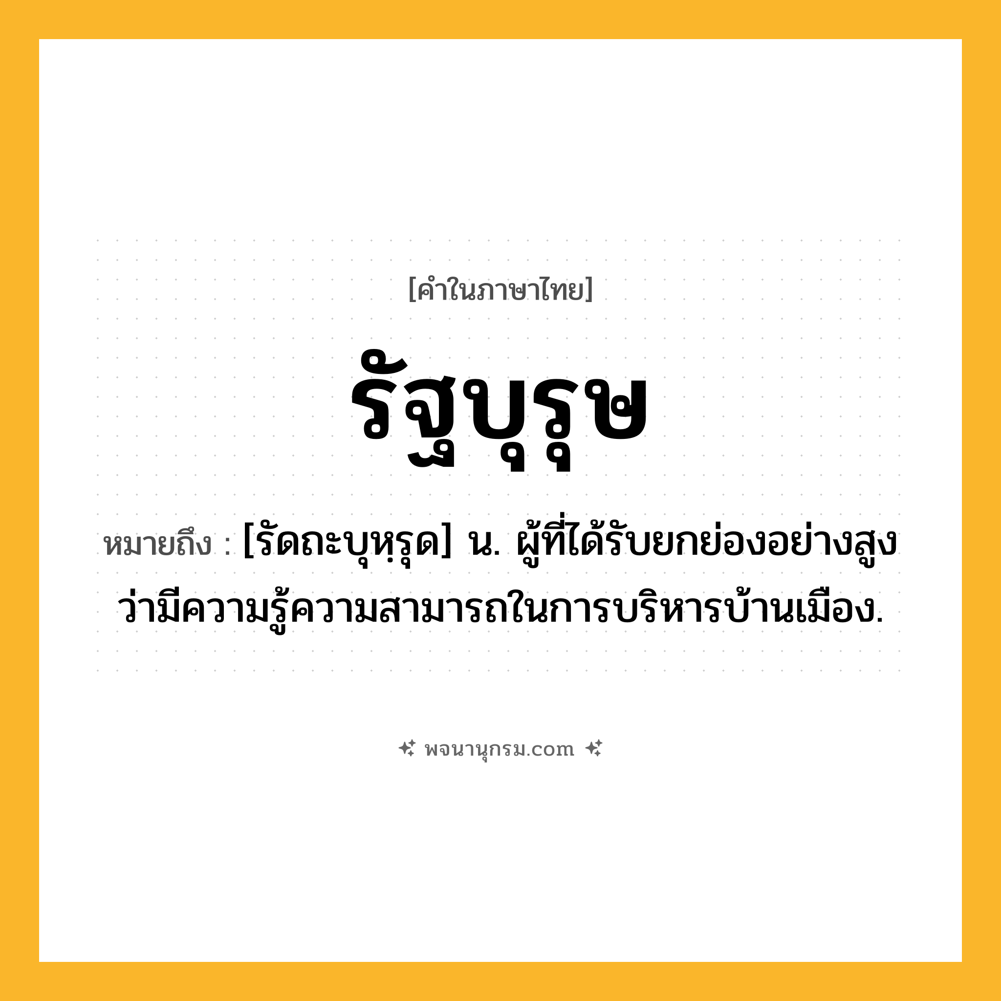 รัฐบุรุษ ความหมาย หมายถึงอะไร?, คำในภาษาไทย รัฐบุรุษ หมายถึง [รัดถะบุหฺรุด] น. ผู้ที่ได้รับยกย่องอย่างสูงว่ามีความรู้ความสามารถในการบริหารบ้านเมือง.