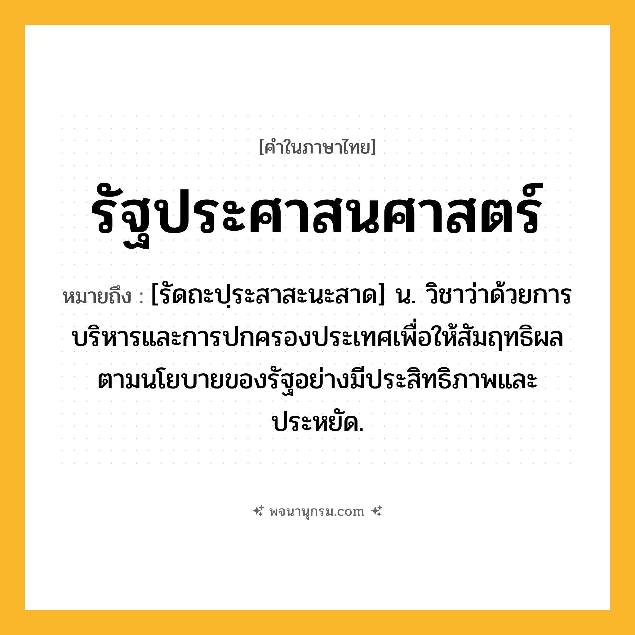 รัฐประศาสนศาสตร์ ความหมาย หมายถึงอะไร?, คำในภาษาไทย รัฐประศาสนศาสตร์ หมายถึง [รัดถะปฺระสาสะนะสาด] น. วิชาว่าด้วยการบริหารและการปกครองประเทศเพื่อให้สัมฤทธิผลตามนโยบายของรัฐอย่างมีประสิทธิภาพและประหยัด.
