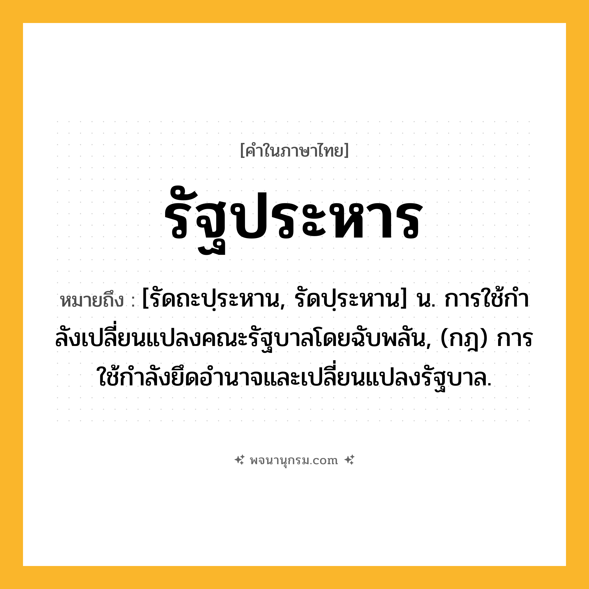 รัฐประหาร ความหมาย หมายถึงอะไร?, คำในภาษาไทย รัฐประหาร หมายถึง [รัดถะปฺระหาน, รัดปฺระหาน] น. การใช้กําลังเปลี่ยนแปลงคณะรัฐบาลโดยฉับพลัน, (กฎ) การใช้กำลังยึดอำนาจและเปลี่ยนแปลงรัฐบาล.