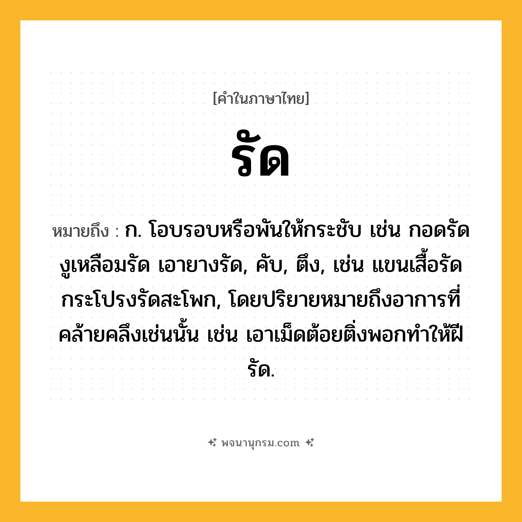 รัด ความหมาย หมายถึงอะไร?, คำในภาษาไทย รัด หมายถึง ก. โอบรอบหรือพันให้กระชับ เช่น กอดรัด งูเหลือมรัด เอายางรัด, คับ, ตึง, เช่น แขนเสื้อรัด กระโปรงรัดสะโพก, โดยปริยายหมายถึงอาการที่คล้ายคลึงเช่นนั้น เช่น เอาเม็ดต้อยติ่งพอกทําให้ฝีรัด.
