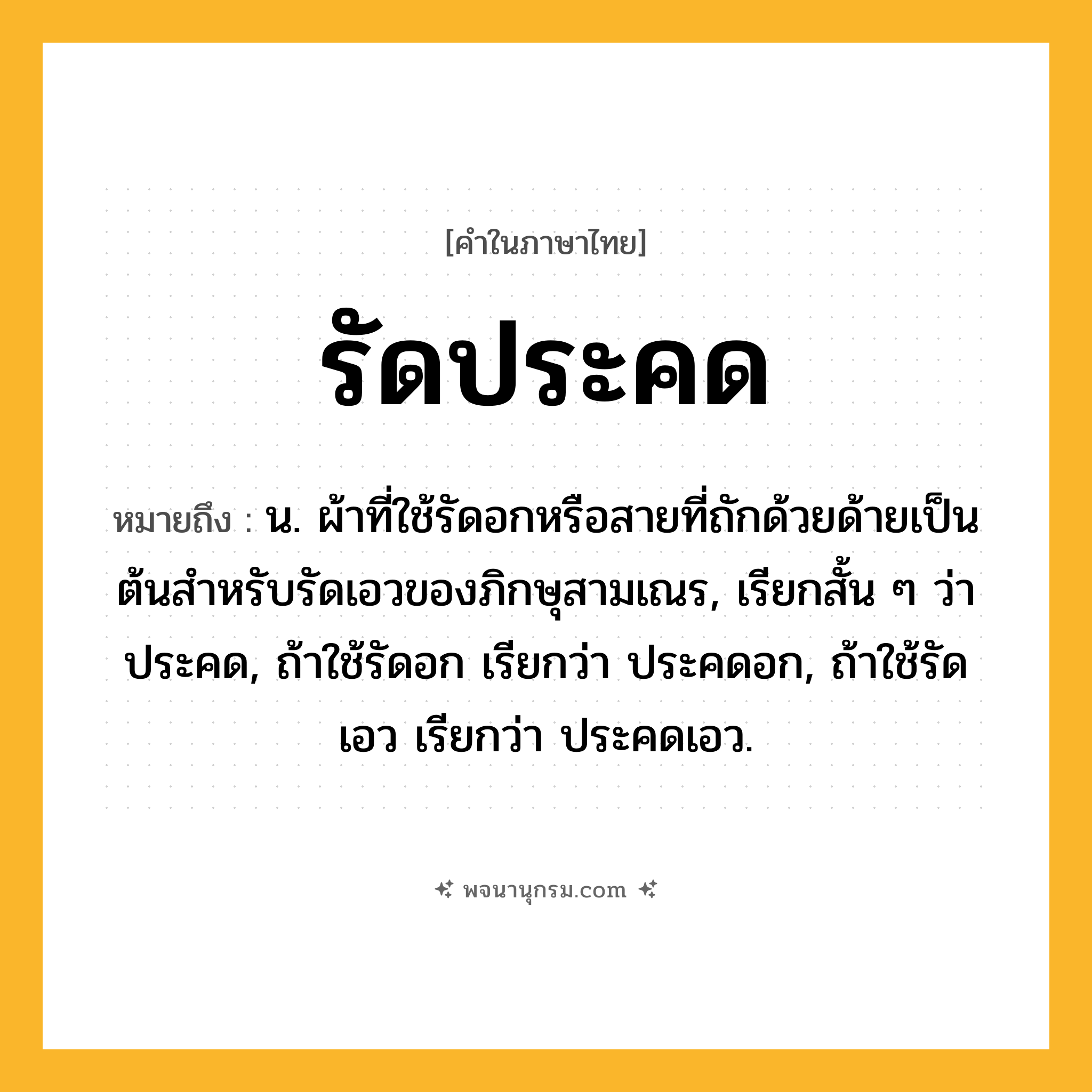 รัดประคด ความหมาย หมายถึงอะไร?, คำในภาษาไทย รัดประคด หมายถึง น. ผ้าที่ใช้รัดอกหรือสายที่ถักด้วยด้ายเป็นต้นสําหรับรัดเอวของภิกษุสามเณร, เรียกสั้น ๆ ว่า ประคด, ถ้าใช้รัดอก เรียกว่า ประคดอก, ถ้าใช้รัดเอว เรียกว่า ประคดเอว.