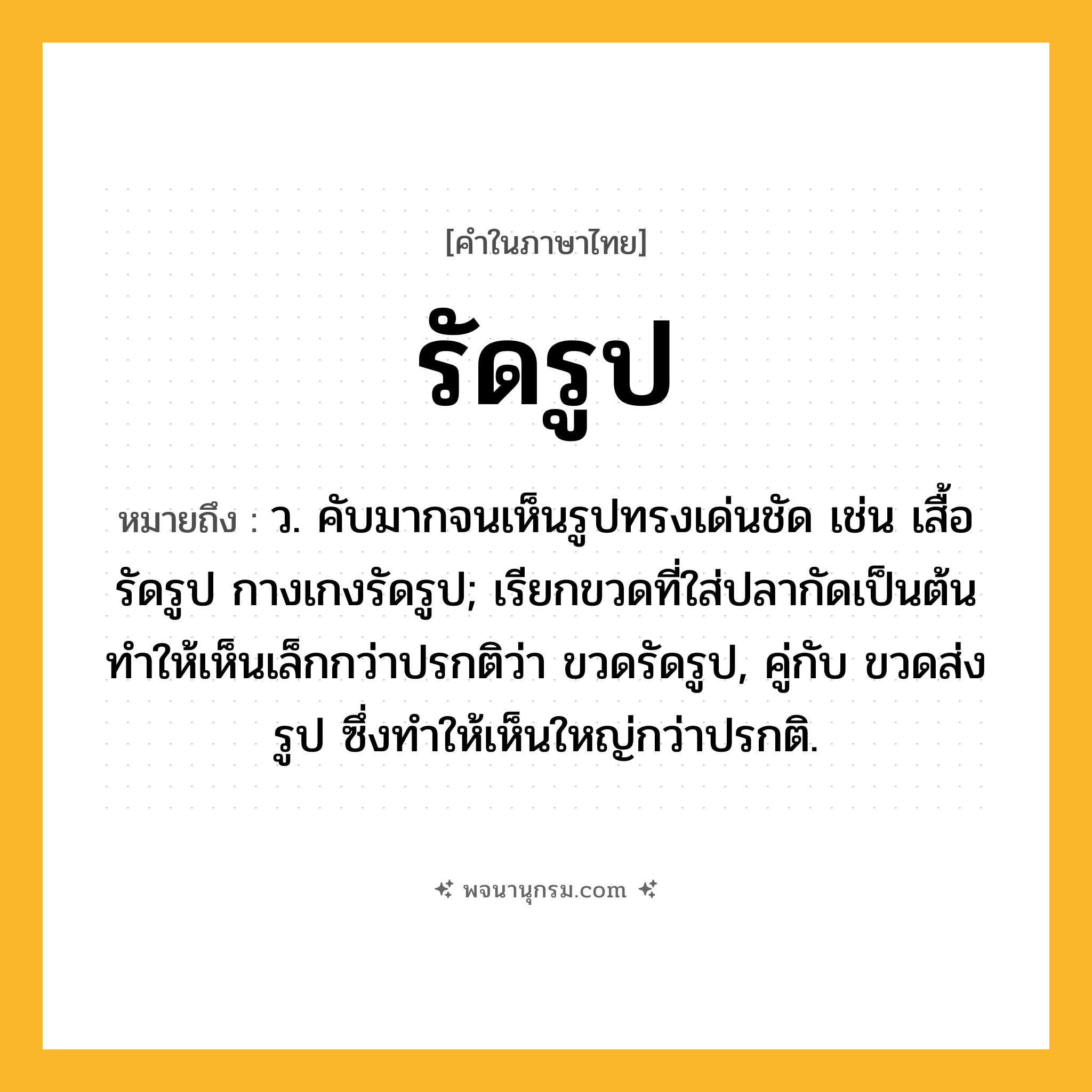 รัดรูป ความหมาย หมายถึงอะไร?, คำในภาษาไทย รัดรูป หมายถึง ว. คับมากจนเห็นรูปทรงเด่นชัด เช่น เสื้อรัดรูป กางเกงรัดรูป; เรียกขวดที่ใส่ปลากัดเป็นต้นทําให้เห็นเล็กกว่าปรกติว่า ขวดรัดรูป, คู่กับ ขวดส่งรูป ซึ่งทําให้เห็นใหญ่กว่าปรกติ.