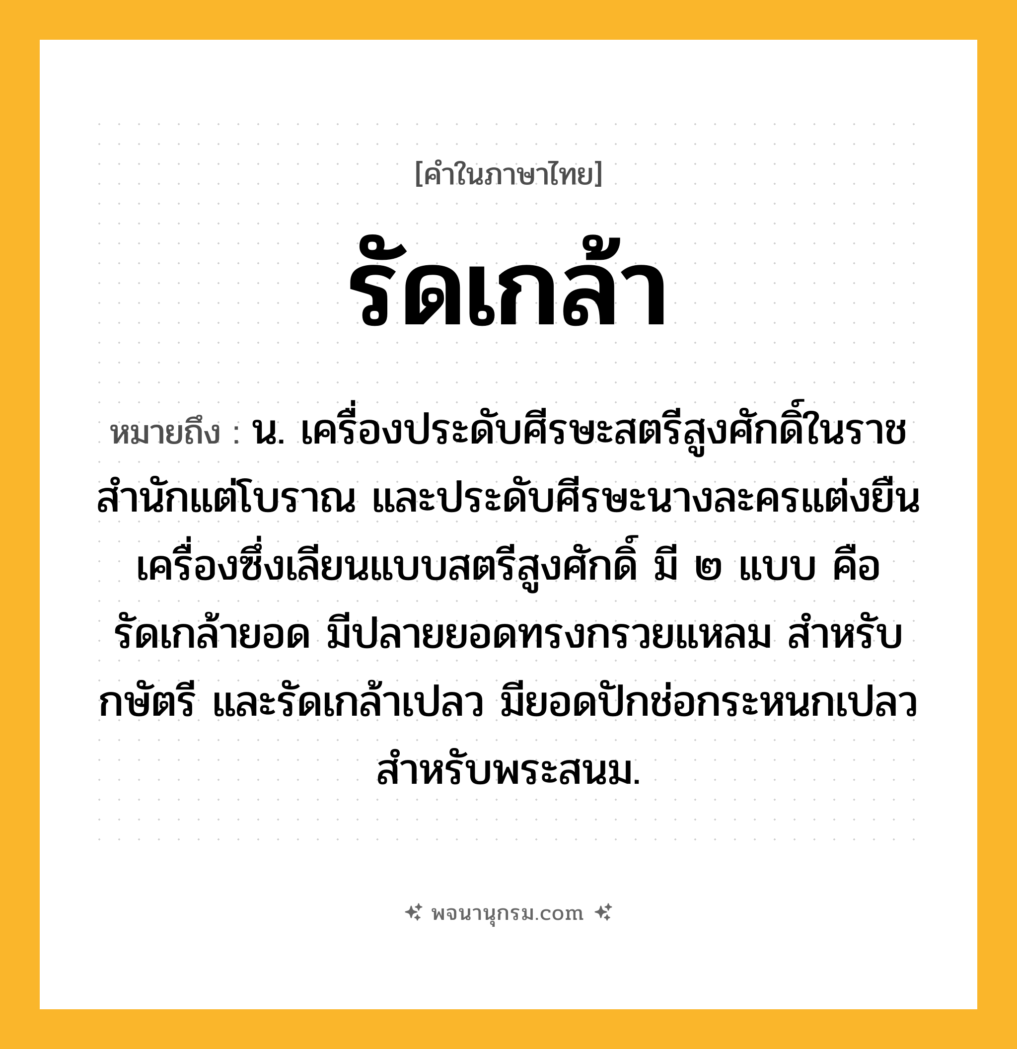 รัดเกล้า ความหมาย หมายถึงอะไร?, คำในภาษาไทย รัดเกล้า หมายถึง น. เครื่องประดับศีรษะสตรีสูงศักดิ์ในราชสํานักแต่โบราณ และประดับศีรษะนางละครแต่งยืนเครื่องซึ่งเลียนแบบสตรีสูงศักดิ์ มี ๒ แบบ คือ รัดเกล้ายอด มีปลายยอดทรงกรวยแหลม สําหรับกษัตรี และรัดเกล้าเปลว มียอดปักช่อกระหนกเปลว สําหรับพระสนม.