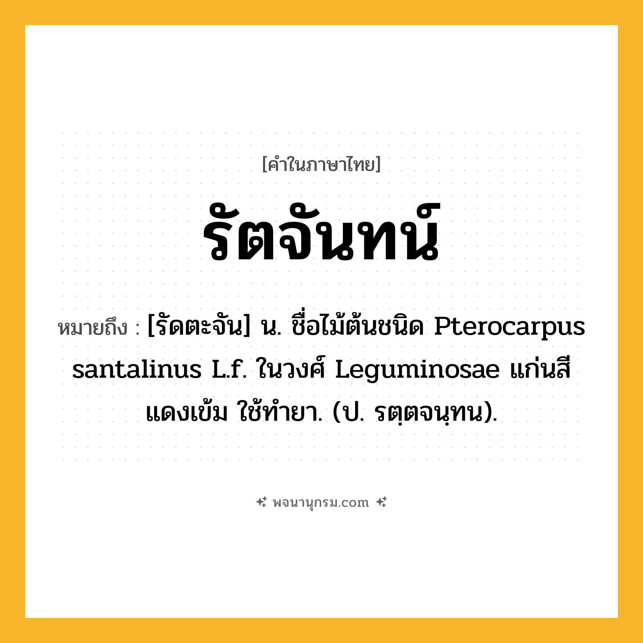 รัตจันทน์ ความหมาย หมายถึงอะไร?, คำในภาษาไทย รัตจันทน์ หมายถึง [รัดตะจัน] น. ชื่อไม้ต้นชนิด Pterocarpus santalinus L.f. ในวงศ์ Leguminosae แก่นสีแดงเข้ม ใช้ทํายา. (ป. รตฺตจนฺทน).
