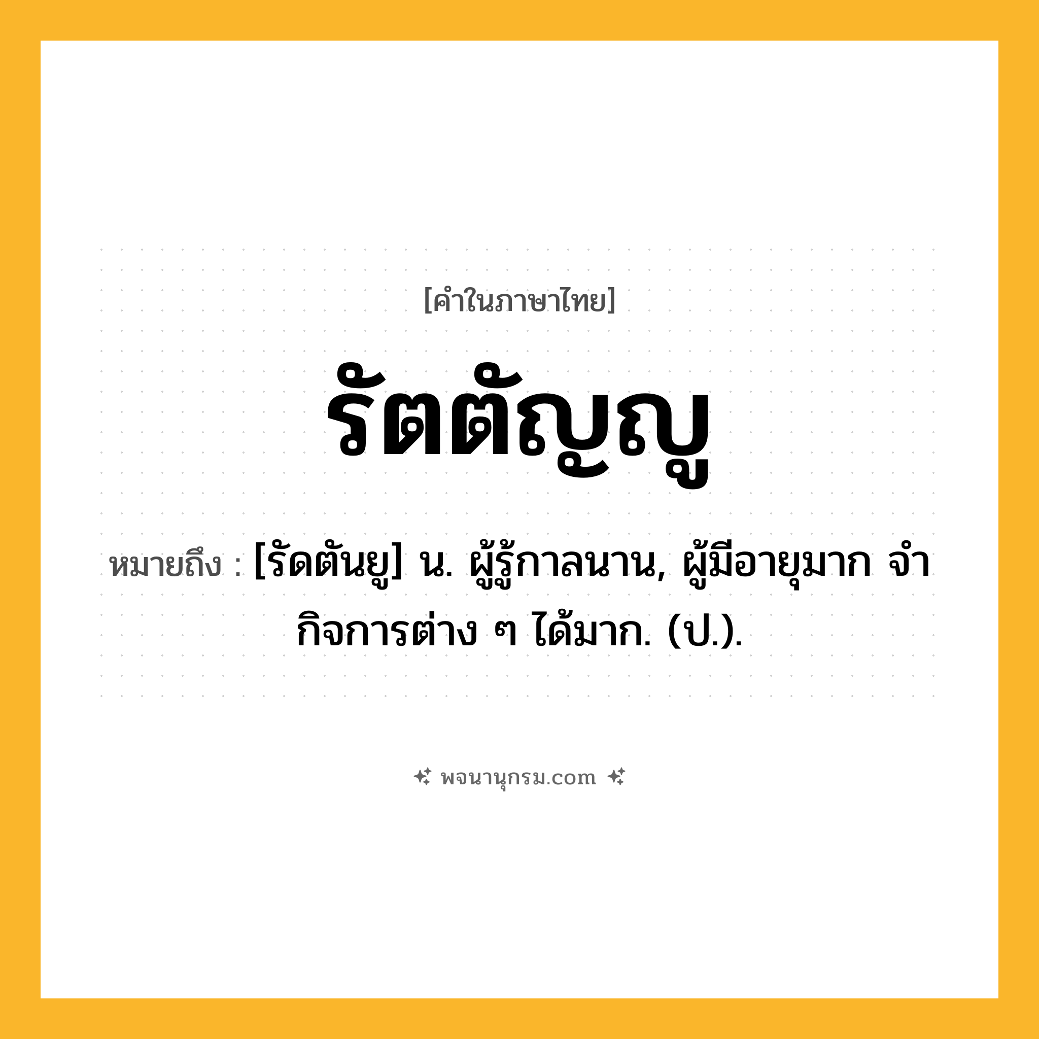 รัตตัญญู ความหมาย หมายถึงอะไร?, คำในภาษาไทย รัตตัญญู หมายถึง [รัดตันยู] น. ผู้รู้กาลนาน, ผู้มีอายุมาก จํากิจการต่าง ๆ ได้มาก. (ป.).