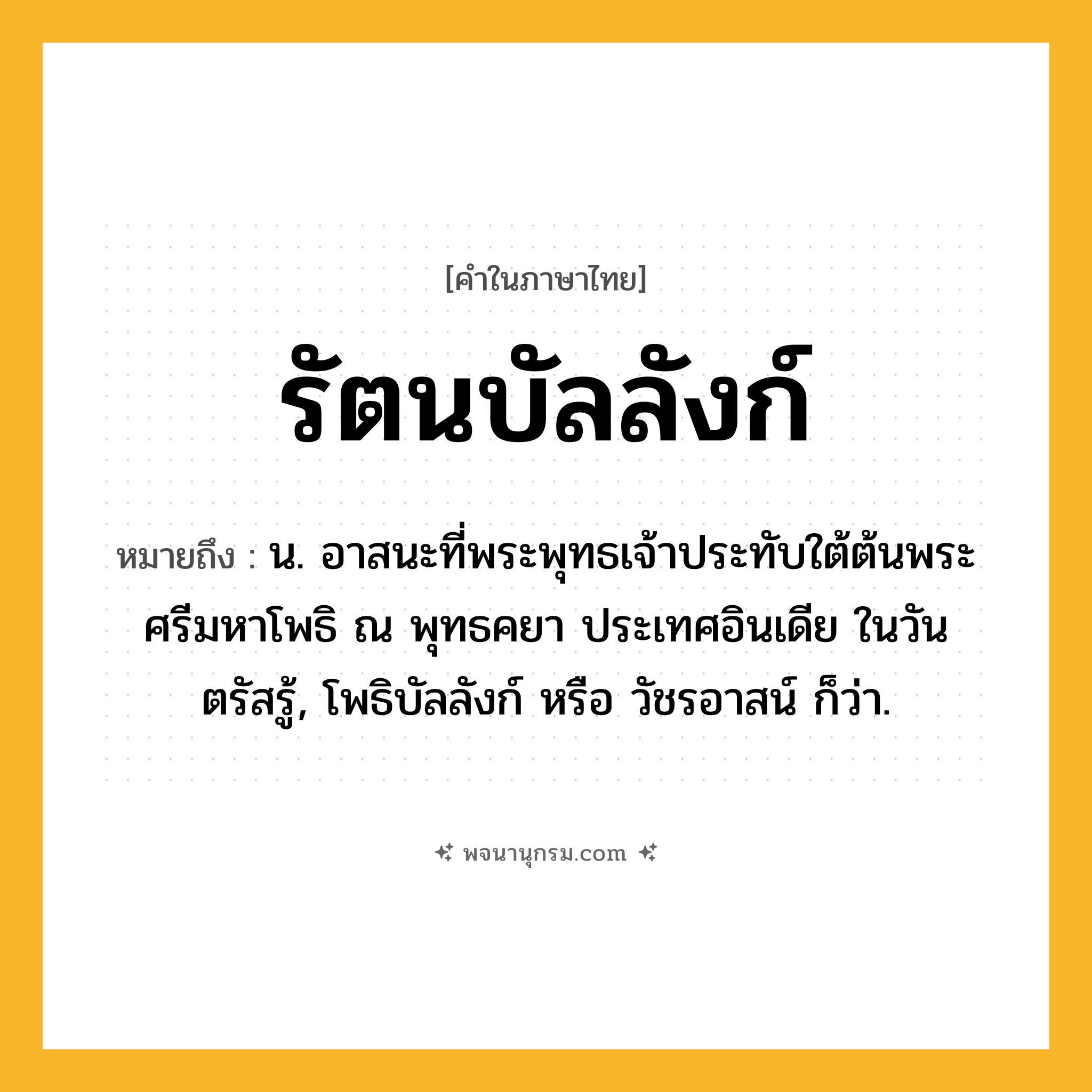 รัตนบัลลังก์ ความหมาย หมายถึงอะไร?, คำในภาษาไทย รัตนบัลลังก์ หมายถึง น. อาสนะที่พระพุทธเจ้าประทับใต้ต้นพระศรีมหาโพธิ ณ พุทธคยา ประเทศอินเดีย ในวันตรัสรู้, โพธิบัลลังก์ หรือ วัชรอาสน์ ก็ว่า.