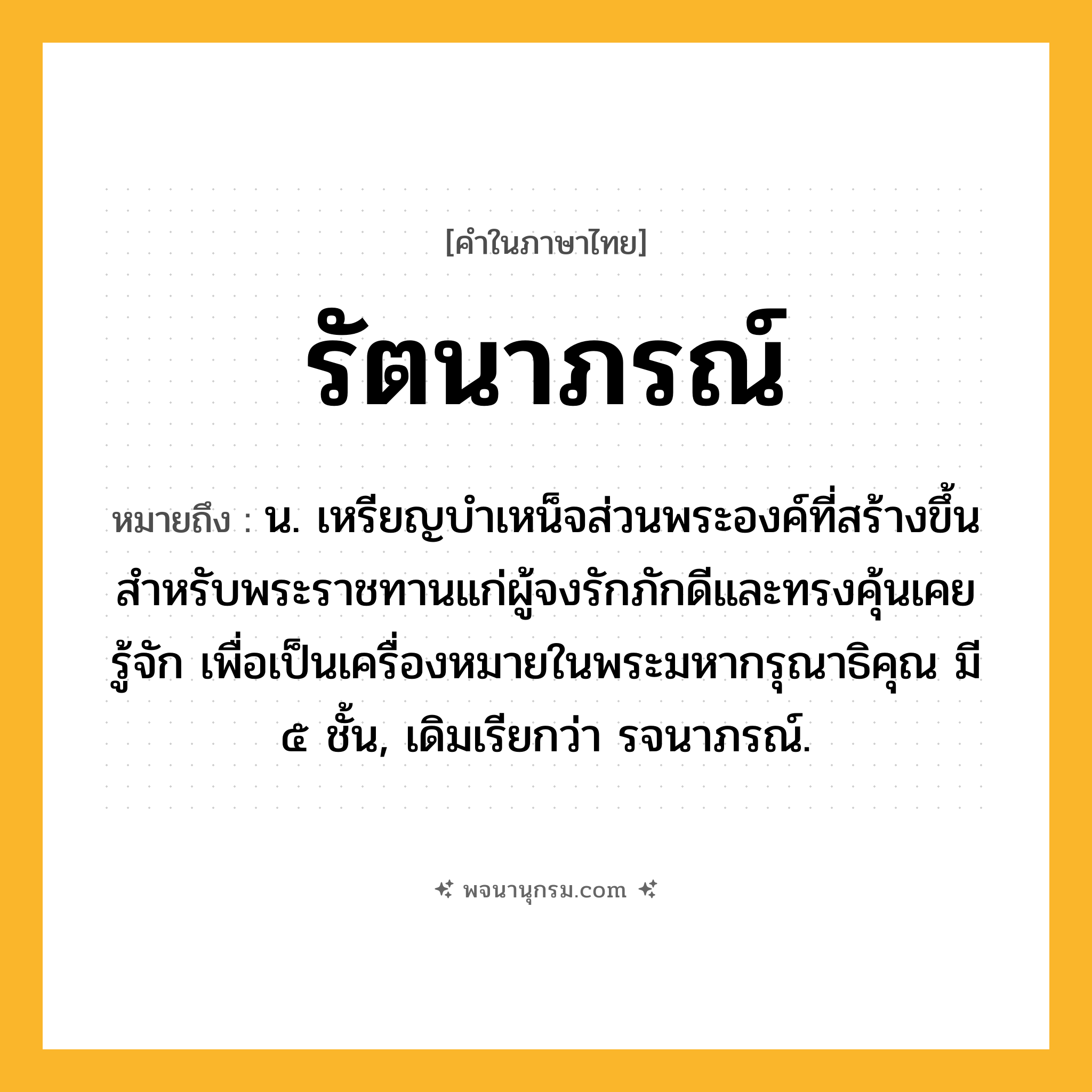 รัตนาภรณ์ ความหมาย หมายถึงอะไร?, คำในภาษาไทย รัตนาภรณ์ หมายถึง น. เหรียญบำเหน็จส่วนพระองค์ที่สร้างขึ้นสำหรับพระราชทานแก่ผู้จงรักภักดีและทรงคุ้นเคยรู้จัก เพื่อเป็นเครื่องหมายในพระมหากรุณาธิคุณ มี ๕ ชั้น, เดิมเรียกว่า รจนาภรณ์.