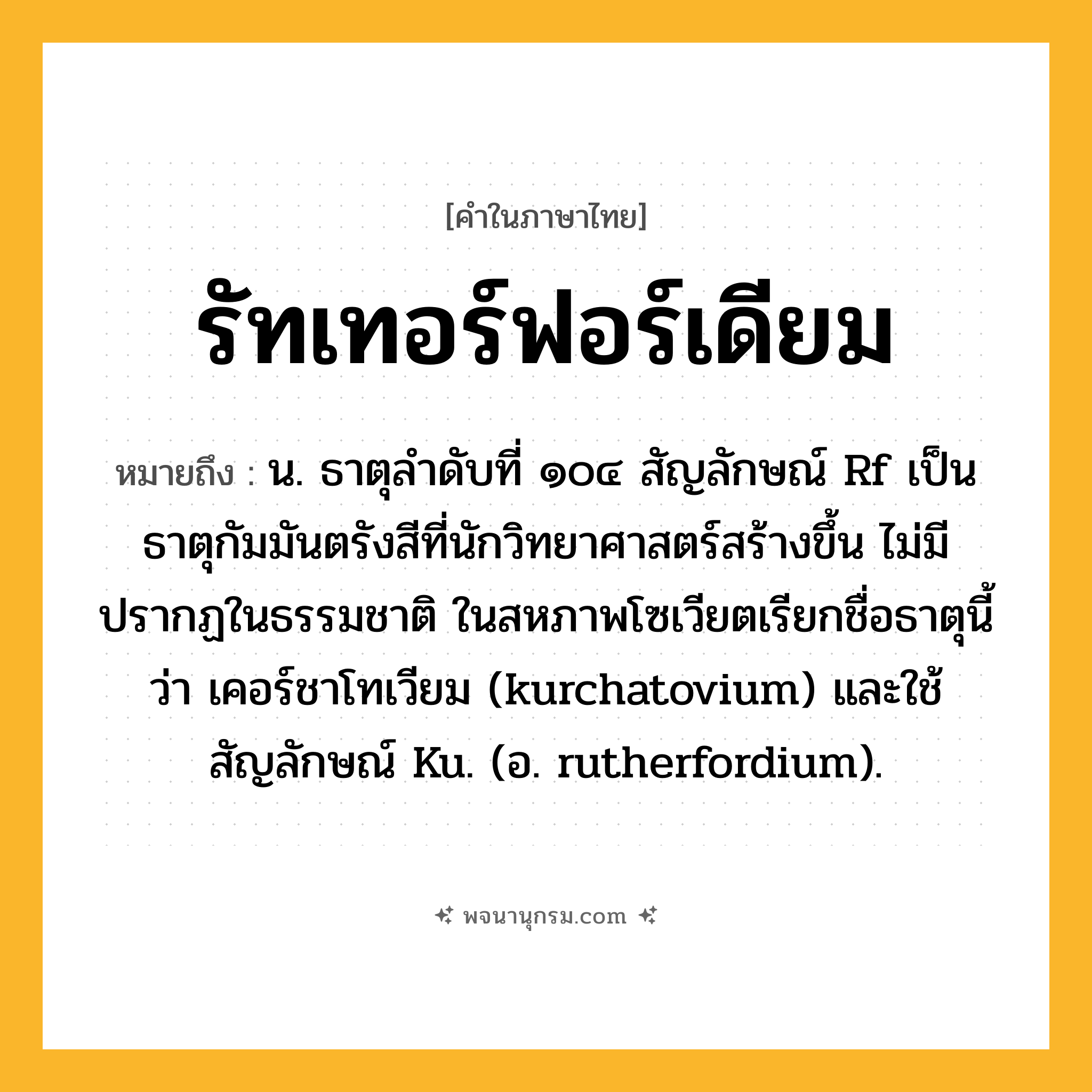 รัทเทอร์ฟอร์เดียม ความหมาย หมายถึงอะไร?, คำในภาษาไทย รัทเทอร์ฟอร์เดียม หมายถึง น. ธาตุลําดับที่ ๑๐๔ สัญลักษณ์ Rf เป็นธาตุกัมมันตรังสีที่นักวิทยาศาสตร์สร้างขึ้น ไม่มีปรากฏในธรรมชาติ ในสหภาพโซเวียตเรียกชื่อธาตุนี้ว่า เคอร์ชาโทเวียม (kurchatovium) และใช้สัญลักษณ์ Ku. (อ. rutherfordium).