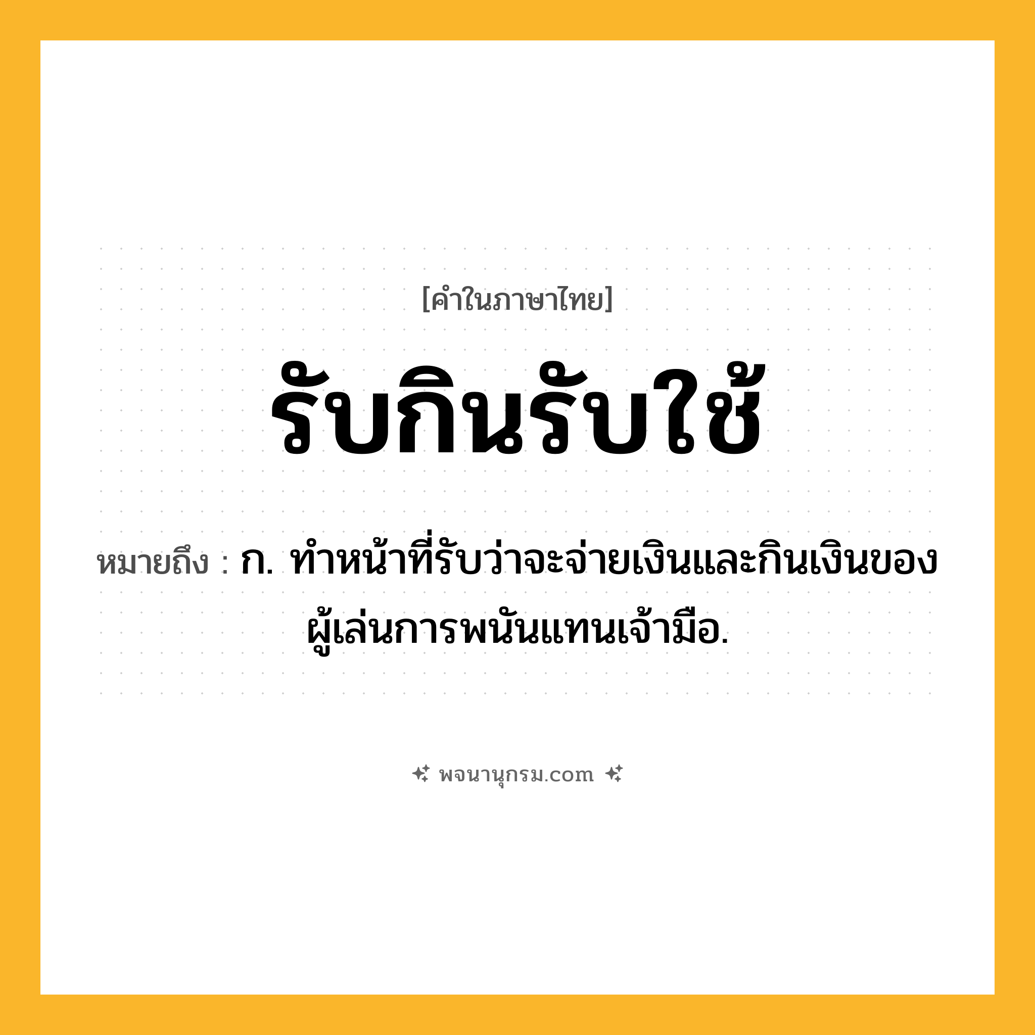 รับกินรับใช้ ความหมาย หมายถึงอะไร?, คำในภาษาไทย รับกินรับใช้ หมายถึง ก. ทำหน้าที่รับว่าจะจ่ายเงินและกินเงินของผู้เล่นการพนันแทนเจ้ามือ.