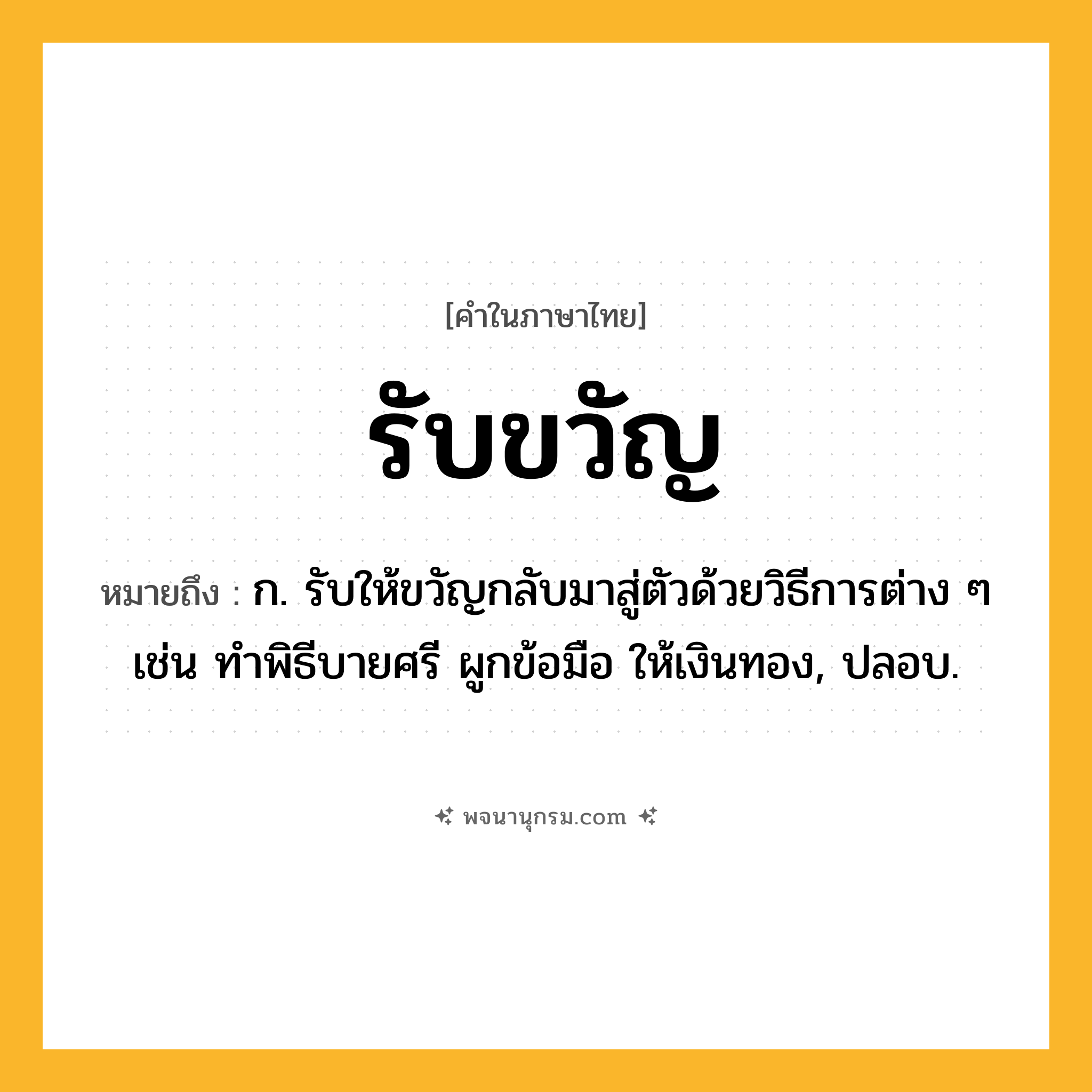 รับขวัญ ความหมาย หมายถึงอะไร?, คำในภาษาไทย รับขวัญ หมายถึง ก. รับให้ขวัญกลับมาสู่ตัวด้วยวิธีการต่าง ๆ เช่น ทำพิธีบายศรี ผูกข้อมือ ให้เงินทอง, ปลอบ.