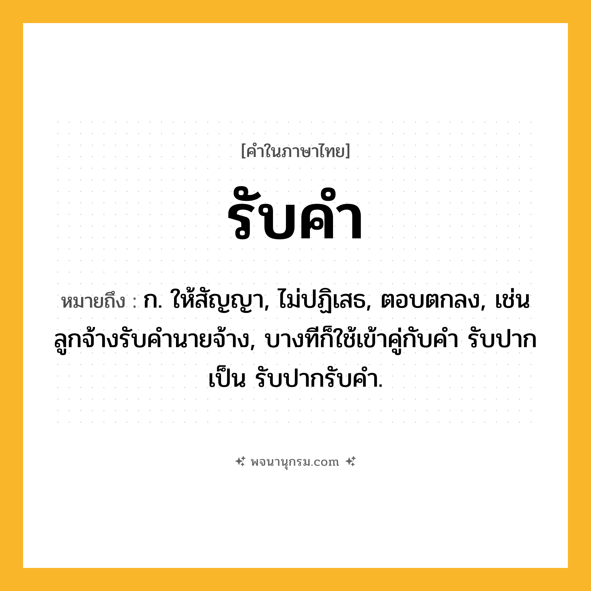 รับคำ ความหมาย หมายถึงอะไร?, คำในภาษาไทย รับคำ หมายถึง ก. ให้สัญญา, ไม่ปฏิเสธ, ตอบตกลง, เช่น ลูกจ้างรับคำนายจ้าง, บางทีก็ใช้เข้าคู่กับคำ รับปาก เป็น รับปากรับคำ.