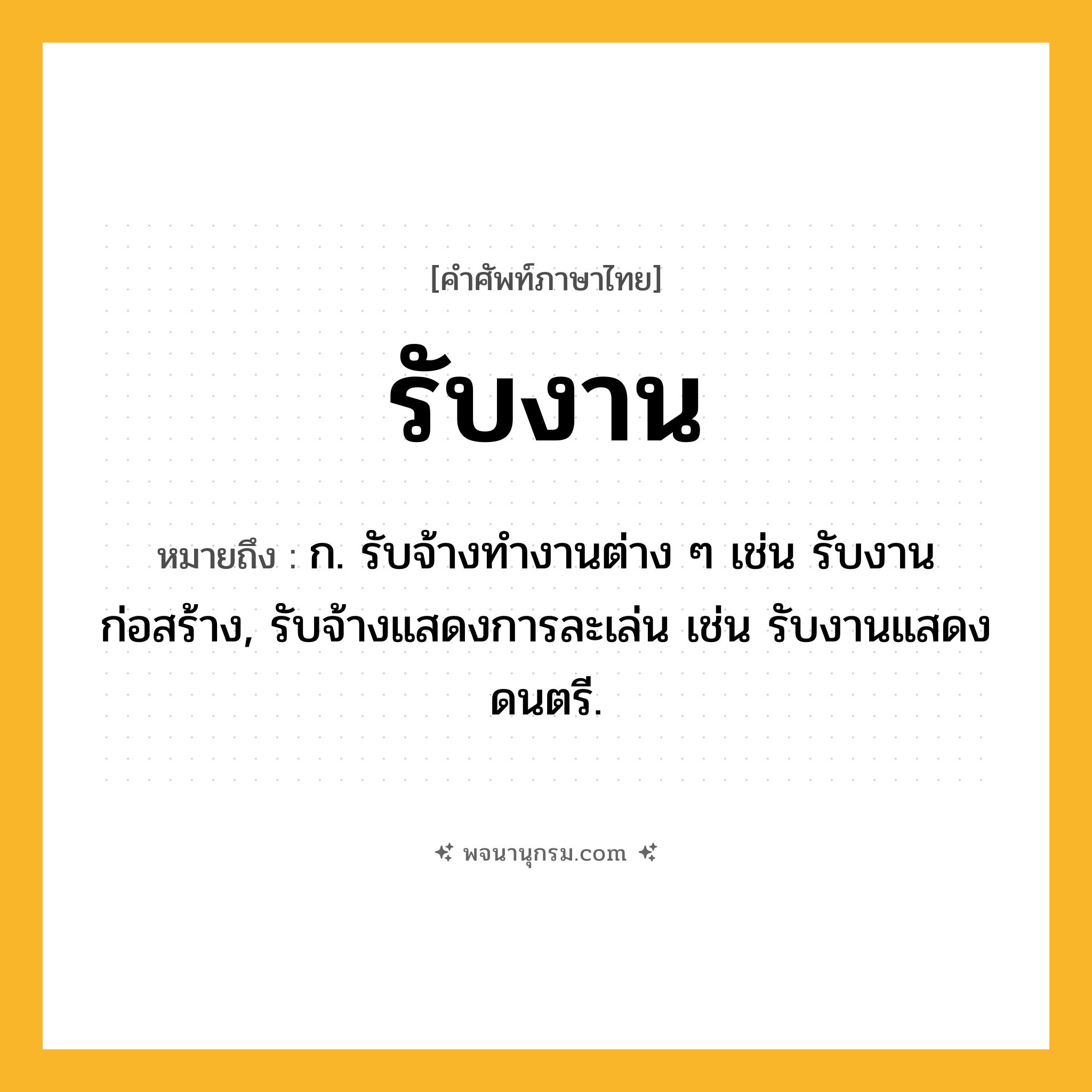 รับงาน ความหมาย หมายถึงอะไร?, คำในภาษาไทย รับงาน หมายถึง ก. รับจ้างทำงานต่าง ๆ เช่น รับงานก่อสร้าง, รับจ้างแสดงการละเล่น เช่น รับงานแสดงดนตรี.